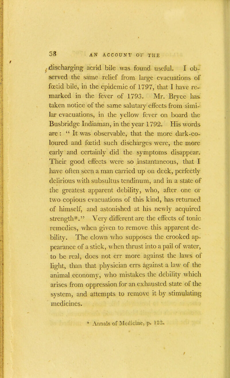 I discharging acrid bile was found useful. I ob- served the same relief from large evacuations of foetid bile, in the epidemic of 1797, that I have re- marked in the fever of 1793. Mr. Bryce has taken notice of the same salutary effects from simi- lar evacuations, in the yellow fever on board the Busbridge Indiaman, in the year 1792. His words are: “ It was observable, that the more dark-co- loured and foetid such discharges were, the more early and certainly did the symptoms disappear. Their good effects were so instantaneous, that I have often seen a man carried up on deck, perfectly delirious with subsultus tendinum, and in a state of the greatest apparent debility, who, after one or two copious evacuations of this kind, has returned of himself, and astonished at his newly acquired strength*.” Very different are the effects of tonic remedies, when given to remove this apparent de- bility. The clown who supposes the crooked ap- pearance of a stick, when thrust into a pail of water, to be real, does not err more against the laws of light, than that physician errs against a law of the animal economy, who mistakes the debility which arises from oppression for an exhausted state of the system, and attempts to remove it by stimulating medicines. '* Annals of Medicine, p. 123.