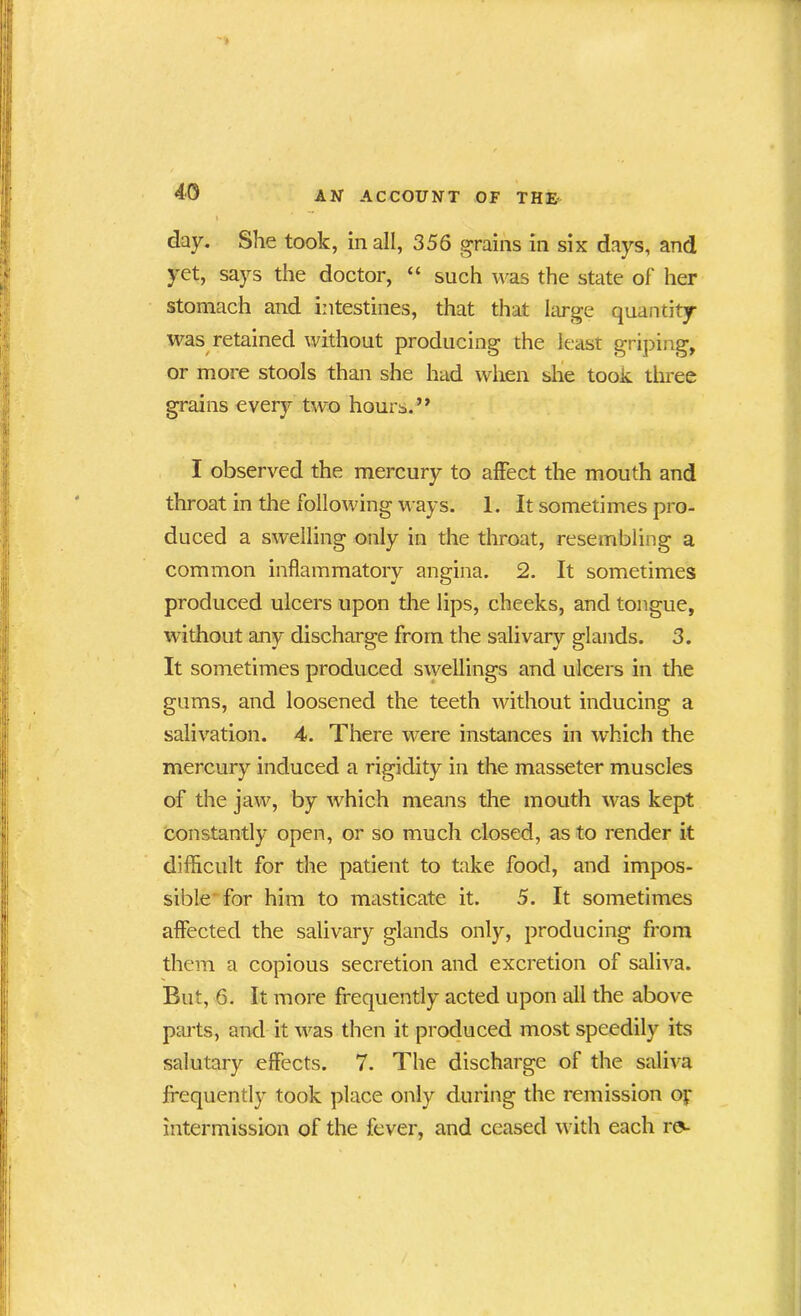 day. She took, in all, 356 grains in six days, and yet, says the doctor, “ such was the state of her stomach and intestines, that that large quantity was retained without producing the least griping, or more stools than she had when she took three grains every two hours. ” I observed the mercury to affect the mouth and throat in the following ways. 1. It sometimes pro- duced a swelling only in the throat, resembling a common inflammatory angina. 2. It sometimes produced ulcers upon the lips, cheeks, and tongue, without any discharge from the salivary glands. 3. It sometimes produced swellings and ulcers in the gums, and loosened the teeth without inducing a salivation. 4. There were instances in which the mercury induced a rigidity in the masseter muscles of the jaw, by which means the mouth was kept constantly open, or so much closed, as to render it difficult for the patient to take food, and impos- sible for him to masticate it. 5. It sometimes affected the salivary glands only, producing from them a copious secretion and excretion of saliva. But, 6. It more frequently acted upon all the above parts, and it was then it produced most speedily its salutary effects. 7. The discharge of the saliva frequently took place only during the remission o|- intermission of the fever, and ceased with each re-