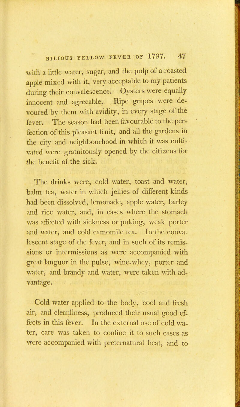 with a little water, sugar, and the pulp of a roasted apple mixed with it, very acceptable to my patients during their convalescence. Oysters were equally innocent and agreeable. Ripe grapes were de- voured by them with avidity, in every stage of the fever. The season had been favourable to the per- fection of this pleasant fruit, and all the gardens in the city and neighbourhood in which it was culti- vated were gratuitously opened by the citizens for the benefit of the sick. The drinks were, cold water, toast and water, balm tea, water in which jellies of different kinds had been dissolved, lemonade, apple water, barley and rice water, and, in cases where the stomach was affected with sickness or puking, weak porter and water, and cold camomile tea. In the conva- lescent stage of the fever, and in such of its remis- sions or intermissions as were accompanied with great languor in the pulse, wine-whey, porter and water, and brandy and water, were taken with ad- vantage. Cold water applied to the body, cool and fresh air, and cleanliness, produced their usual good ef- fects in this fever. In the external use of cold wa- ter, care was taken to confine it to such cases as were accompanied with preternatural heat, and to