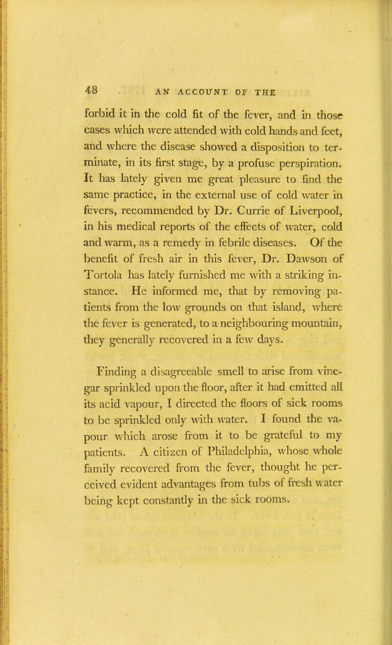 forbid it in the cold fit of the fever, and in those cases which were attended with cold hands and feet, and where the disease showed a disposition to ter- minate, in its first stage, by a profuse perspiration. It has lately given me great pleasure to find the same practice, in the external use of cold water in fevers, recommended by Dr. Currie of Liverpool, in his medical reports of the effects of water, cold and warm, as a remedy in febrile diseases. Of the benefit of fresh air in this fever, Dr. Dawson of Tortola has lately furnished me with a striking in- stance. He informed me, that by removing pa- tients from the low grounds on that island, where the fever is generated, to a neighbouring mountain, they generally recovered in a few days. Finding a disagreeable smell to arise from vine- gar sprinkled upon the floor, after it had emitted all its acid vapour, I directed the floors of sick rooms to be sprinkled only with water. I found the va- pour which arose from it to be grateful to my patients. A citizen of Philadelphia, whose whole family recovered from the fever, thought he per- ceived evident advantages from tubs of fresh water being kept constantly in the sick rooms.