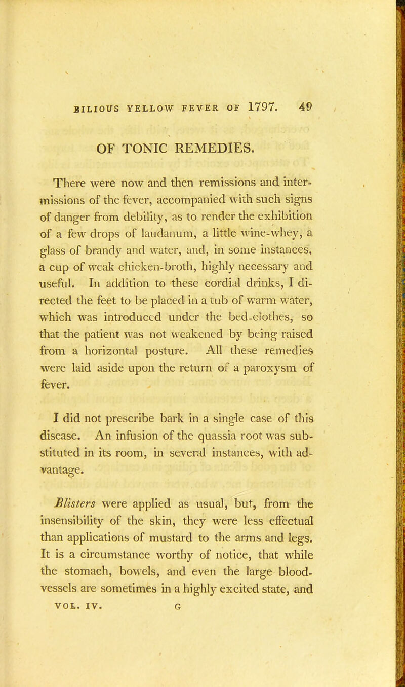 OF TONIC REMEDIES. There were now and then remissions and inter- missions of the fever, accompanied with such signs of danger from debility, as to render the exhibition of a few drops of laudanum, a little wine-whey, a glass of brandy and water, and, in some instances, a cup of weak chicken-broth, highly necessary and useful. In addition to these cordial drinks, I di- rected the feet to be placed in a tub of warm water, which was introduced under the bed-clothes, so that the patient was not weakened by being raised from a horizontal posture. All these remedies were laid aside upon the return of a paroxysm of fever. I did not prescribe bark in a single case of this disease. An infusion of the quassia root was sub- stituted in its room, in several instances, with ad- vantage. Blisters were applied as usual, but, from the insensibility of the skin, they were less effectual than applications of mustard to the arms and legs. It is a circumstance worthy of notice, that while the stomach, bowels, and even the large blood- vessels are sometimes in a highly excited state, and VOL. IV. G