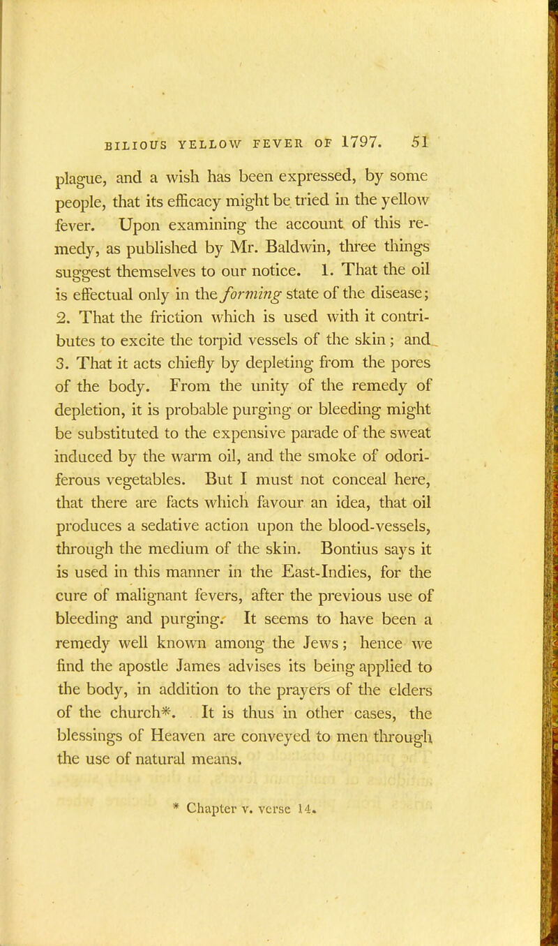 plague, and a wish has been expressed, by some people, that its efficacy might be tried in the yellow fever. Upon examining the account of this re- medy, as published by Mr. Baldwin, three things suggest themselves to our notice. 1. That the oil is effectual only in the fowling state of the disease; 2. That the friction which is used with it contri- butes to excite the torpid vessels of the skin; and 3. That it acts chiefly by depleting from the pores of the body. From the unity of the remedy of depletion, it is probable purging or bleeding might be substituted to the expensive parade of the sweat induced by the warm oil, and the smoke of odori- ferous vegetables. But I must not conceal here, that there are facts which favour an idea, that oil produces a sedative action upon the blood-vessels, through the medium of the skin. Bontius says it is used in this manner in the East-Indies, for the cure of malignant fevers, after the previous use of bleeding and purging.' It seems to have been a remedy well known among the Jews; hence we find the apostle James advises its being applied to the body, in addition to the prayers of the elders of the church*. It is thus in other cases, the blessings of Heaven are conveyed to men through the use of natural means. * Chapter v. verse 14.