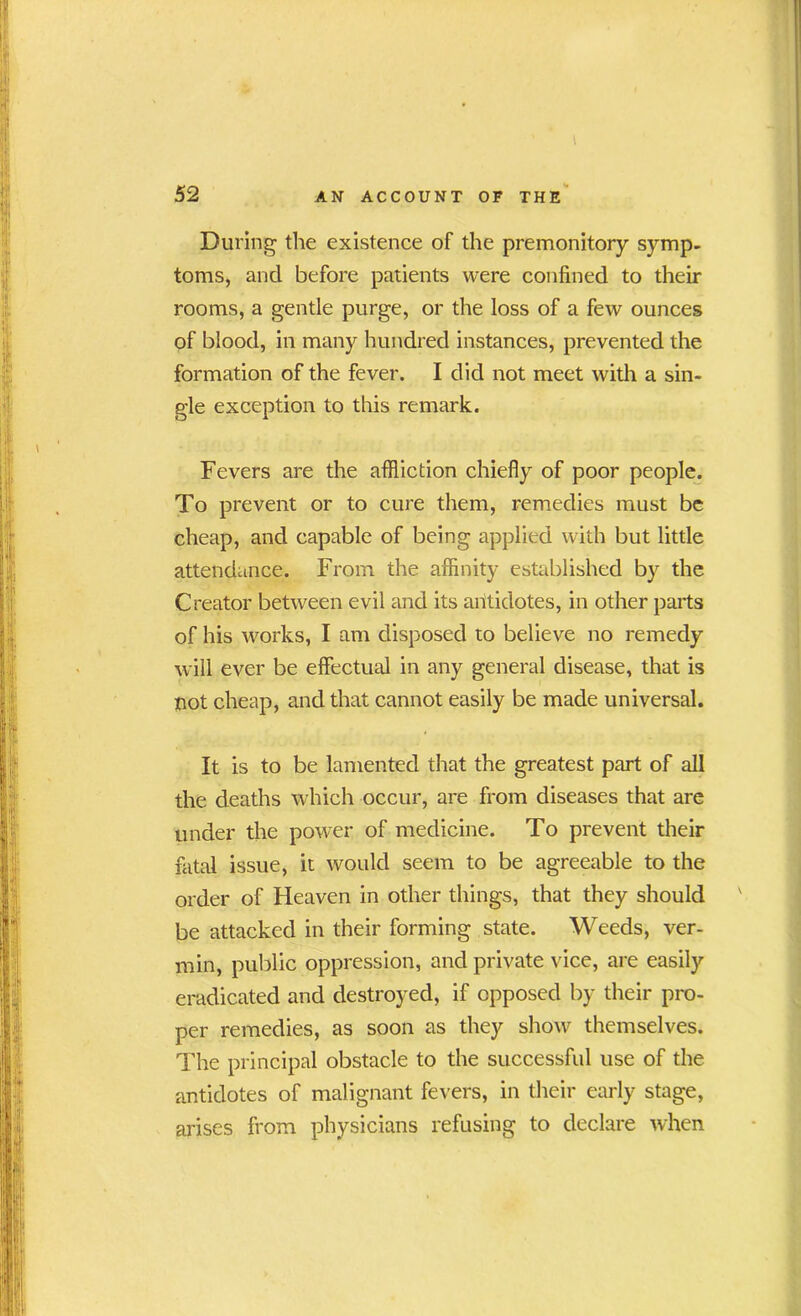 52 AN ACCOUNT OF THE During the existence of the premonitory symp- toms, and before patients were confined to their rooms, a gentle purge, or the loss of a few ounces of blood, in many hundred instances, prevented the formation of the fever. I did not meet with a sin- gle exception to this remark. Fevers are the affliction chiefly of poor people. To prevent or to cure them, remedies must be cheap, and capable of being applied with but little attendance. From the affinity established by the Creator between evil and its antidotes, in other parts of his works, I am disposed to believe no remedy will ever be effectual in any general disease, that is not cheap, and that cannot easily be made universal. It is to be lamented that the greatest part of all the deaths which occur, are from diseases that are under the power of medicine. To prevent their fatal issue, it would seem to be agreeable to the order of Heaven in other things, that they should be attacked in their forming state. Weeds, ver- min, public oppression, and private vice, are easily eradicated and destroyed, if opposed by their pro- per remedies, as soon as they show themselves. The principal obstacle to the successful use of the antidotes of malignant fevers, in their early stage, arises from physicians refusing to declare when