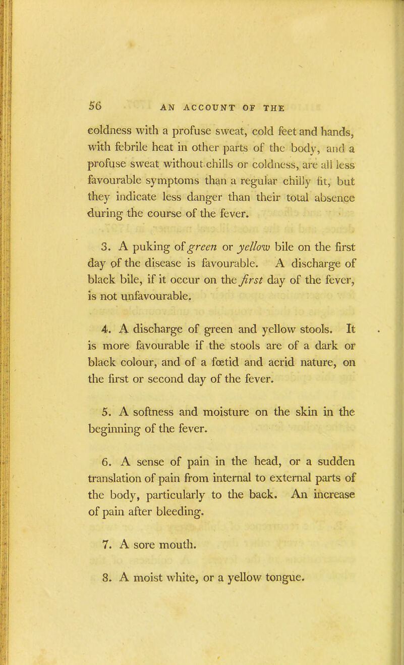 coldness with a profuse sweat, cold feet and hands, with febrile heat in other parts of the body, and a profuse sweat without.chills or coldness, are all less favourable symptoms than a regular chilly tit, but they indicate less danger than their total absence during the course of the fever. 3. A puking of green or yellow bile on the first day of the disease is favourable. A discharge of black bile, if it occur on the first day of the fever, is not unfavourable. 4. A discharge of green and yellow stools. It is more favourable if the stools are of a dark or black colour, and of a foetid and acrid nature, on the first or second day of the fever. 5. A softness and moisture on the skin in the beginning of the fever. 6. A sense of pain in the head, or a sudden translation of pain from internal to external parts of the body, particularly to the back. An increase of pain after bleeding. 7. A sore mouth. 8. A moist white, or a yellow tongue.