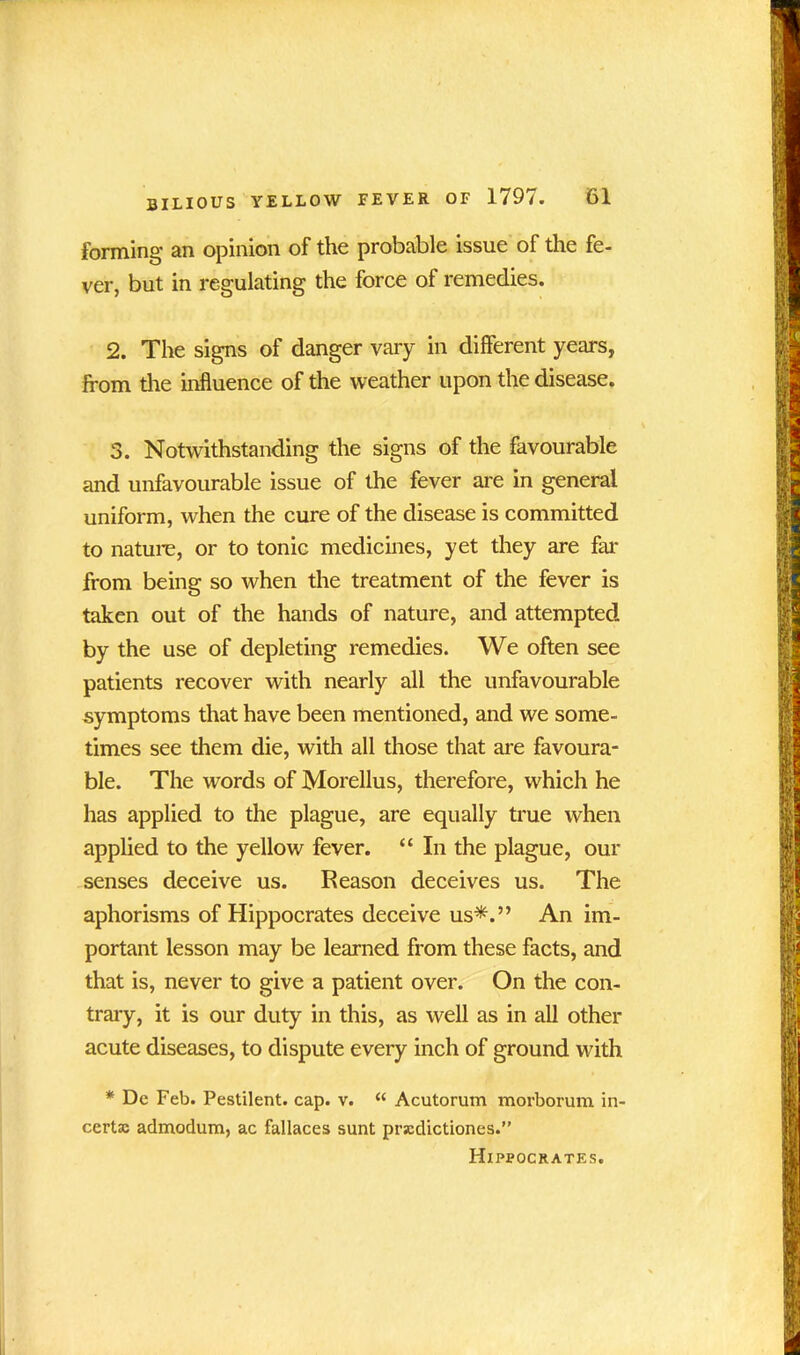 forming an opinion of the probable issue of the fe- ver, but in regulating the force of remedies. 2. The signs of danger vary in dilferent years, from the influence of the weather upon the disease. 3. Notwithstanding the signs of the favourable and unfavourable issue of the fever are in general uniform, when the cure of the disease is committed to nature, or to tonic medicines, yet they are far from being so when the treatment of the fever is taken out of the hands of nature, and attempted by the use of depleting remedies. We often see patients recover with nearly all the unfavourable symptoms that have been mentioned, and we some- times see them die, with all those that are favoura- ble. The words of Morellus, therefore, which he has applied to the plague, are equally true when applied to the yellow fever. “ In the plague, our senses deceive us. Reason deceives us. The aphorisms of Hippocrates deceive us*.” An im- portant lesson may be learned from these facts, and that is, never to give a patient over. On the con- trary, it is our duty in this, as well as in all other acute diseases, to dispute every inch of ground with * Dc Feb. Pestilent, cap. v. “ Acutorum morborum in- certas admodum, ac fallaces sunt prscdictiones.” Hippocrates.