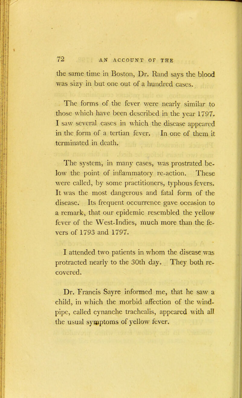 the same time in Boston, Dr. Rand says the blood was sizy in but one out of a hundred cases. The forms of the fever were nearly similar to those which have been described in the year 1797. I saw several cases in which the disease appeared in the form of a tertian fever. In one of them it terminated in death. The system, in many cases, was prostrated be- low the point of inflammatory re-action. These were called, by some practitioners, typhous fevers. It was the most dangerous and fatal form of the disease. Its frequent occurrence gave occasion to a remark, that our epidemic resembled the yellow fever of the West-Indies, much more than the fe- vers of 1793 and 1797. I attended two patients in whom the disease was protracted nearly to the 30th day. They both re- covered. Dr. Francis Sayre informed me, that he saw a child, in which the morbid affection of the wind- pipe, called cynanche trachealis, appeared with all the usual symptoms of yellow fever.