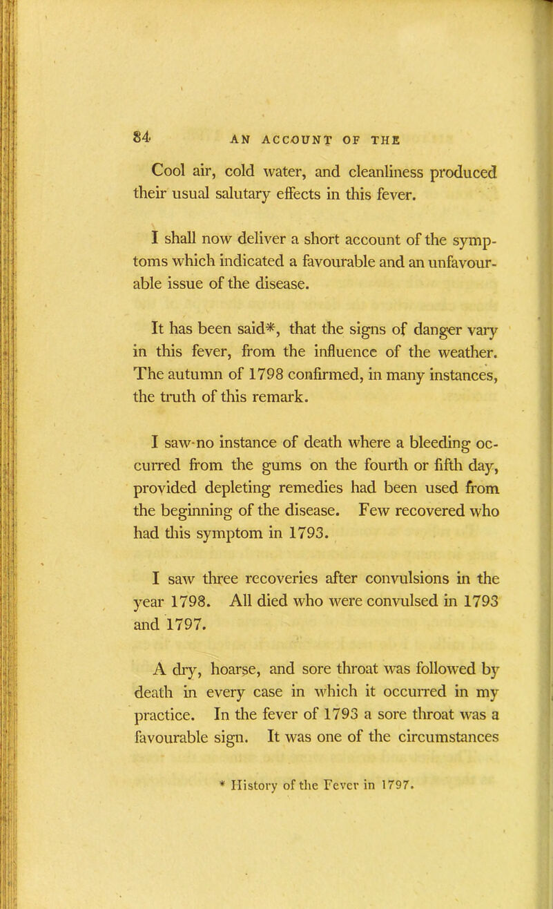 Cool air, cold water, and cleanliness produced their usual salutary effects in this fever. I shall now deliver a short account of the symp- toms which indicated a favourable and an unfavour- able issue of the disease. It has been said*, that the signs of danger vary in this fever, from the influence of the weather. The autumn of 1798 confirmed, in many instances, the truth of this remark. I saw-no instance of death where a bleeding oc- curred from the gums on the fourth or fifth day, provided depleting remedies had been used from the beginning of the disease. Few recovered who had this symptom in 1793. I saw three recoveries after convulsions in the year 1798. All died who were convulsed in 1793 and 1797. A dry, hoarse, and sore throat was followed by death in every case in which it occurred in my practice. In the fever of 1793 a sore throat was a favourable sign. It was one of the circumstances * History of the Fever in 1797.