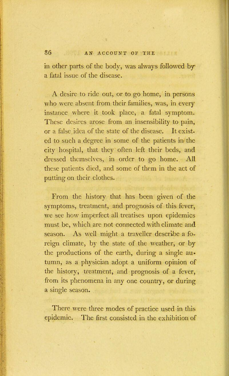 in other parts of the body, was always followed by a fatal issue of the disease. A desire to ride out, or to go home, in persons who were absent from their families, was, in every instance where it took place, a fatal symptom. These desires arose from an insensibility to pain, or a false idea of the state of the disease. It exist- ed to such a degree in some of the patients in the city hospital, that they often left their beds, and dressed themselves, in order to go home. All these patients died, and some of them in the act of putting on their clothes. From the history that has been given of the symptoms, treatment, and prognosis of this fever, we see how imperfect all treatises upon epidemics must be, which are not connected with climate and season. As well might a traveller describe a fo- reign climate, by the state of the weather, or by the productions of the earth, during a single au- tumn, as a physician adopt a uniform opinion of the history, treatment, and prognosis of a fever, from its phenomena in any one country, or during a single season. There were three modes of practice used in this epidemic. The first consisted in the exhibition of