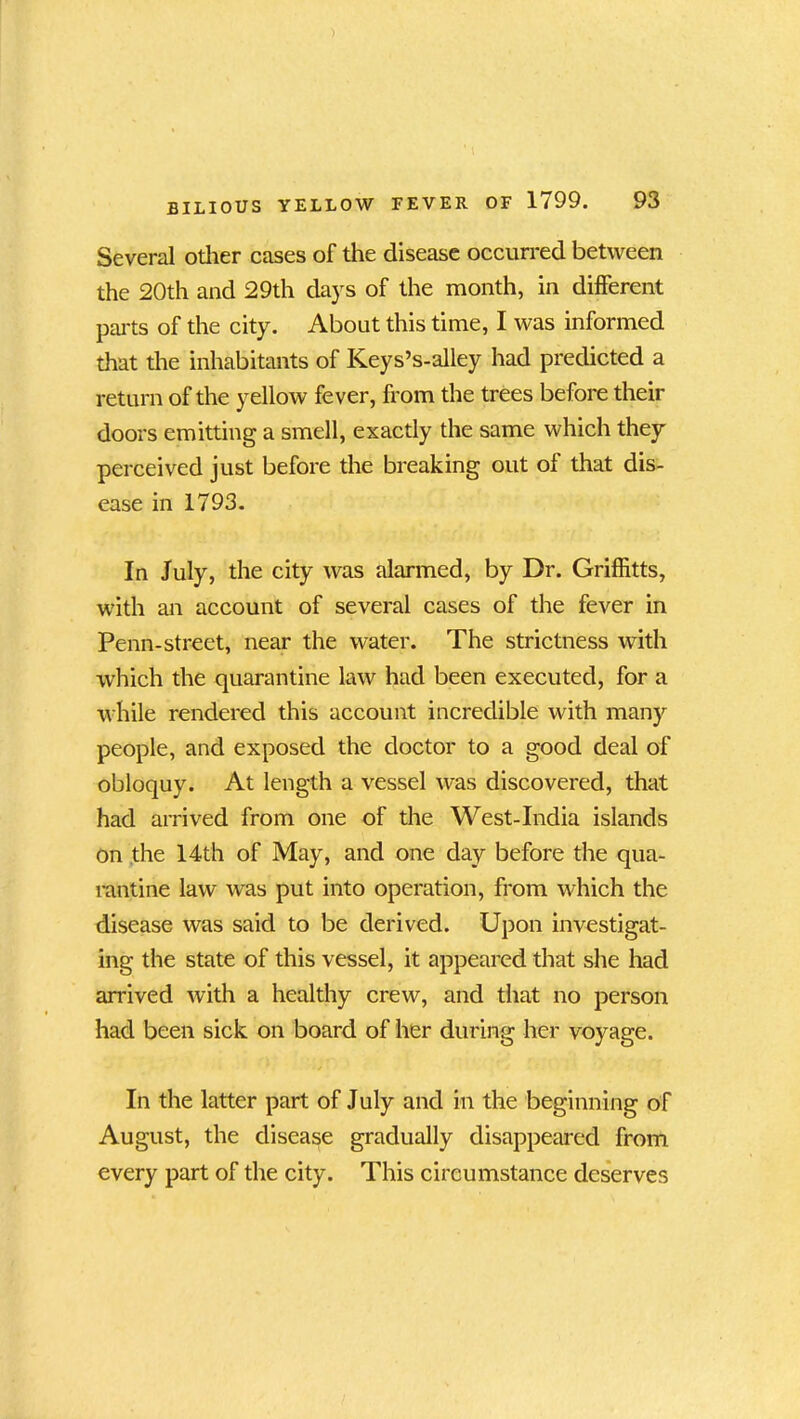 Several other cases of the disease occurred between the 20th and 29th days of the month, in different parts of the city. About this time, I was informed that the inhabitants of Keys’s-alley had predicted a return of the yellow fever, from the trees before their doors emitting a smell, exactly the same which they perceived just before the breaking out of that dis- ease in 1793. In July, the city was alarmed, by Dr. Griffitts, with an account of several cases of the fever in Penn-street, near the water. The strictness with which the quarantine law had been executed, for a while rendered this account incredible with many people, and exposed the doctor to a good deal of obloquy. At length a vessel was discovered, that had arrived from one of the West-India islands on the 14th of May, and one day before the qua- rantine law was put into operation, from which the disease was said to be derived. Upon investigat- ing the state of this vessel, it appeared that she had arrived with a healthy crew, and that no person had been sick on board of her during her voyage. In the latter part of July and in the beginning of August, the disease gradually disappeared from every part of the city. This circumstance deserves