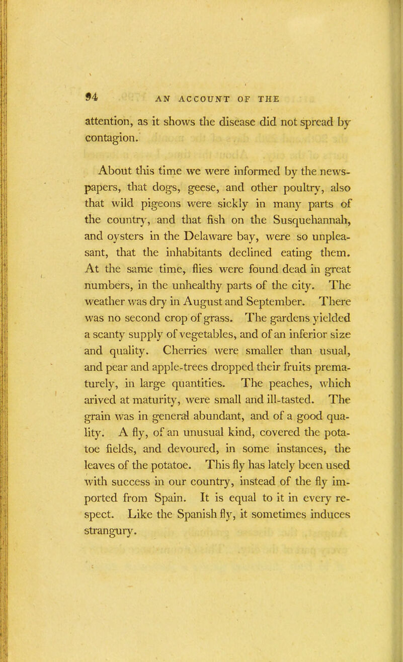 attention, as it shows the disease did not spread by- contagion. About this time we were informed by the news- papers, that dogs, geese, and other poultry, also that wild pigeons were sickly in many parts of the country, and that fish on the Susquehannah, and oysters in the Delaware bay, were so unplea- sant, that the inhabitants declined eating them. At the same time, flies were found dead in great numbers, in the unhealthy parts of the city. The weather was dry in August and September. There was no second crop of grass. The gardens yielded a scanty supply of vegetables, and of an inferior size and quality. Cherries were smaller than usual, and pear and apple-trees dropped their fruits prema- turely, in large quantities. The peaches, which arived at maturity, were small and ill-tasted. The grain was in general abundant, and of a good qua- lity. A fly, of an unusual kind, covered the pota- toe fields, and devoured, in some instances, the leaves of the potatoe. This fly has lately been used with success in our country, instead of the fly im- ported from Spain. It is equal to it in every re- spect. Like the Spanish fly, it sometimes induces strangury.