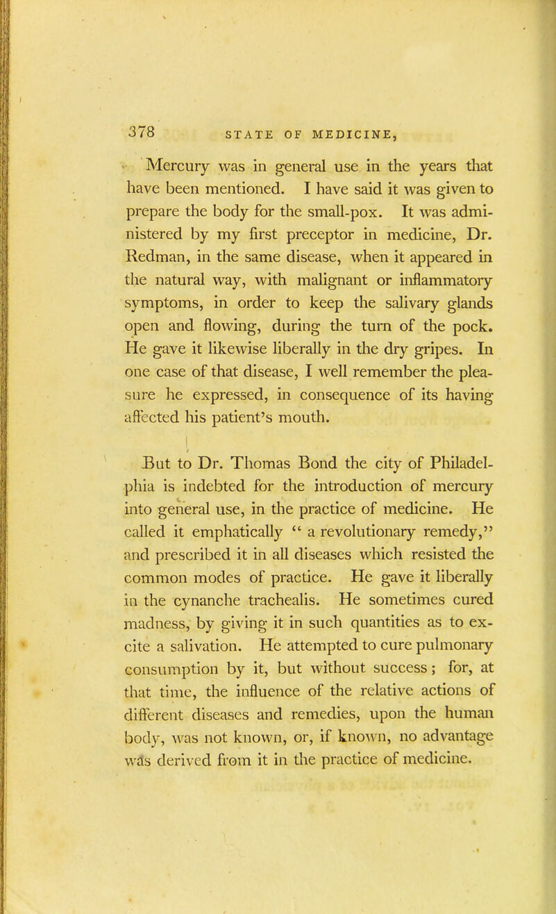 Mercury was in general use in the years that have been mentioned. I have said it was given to prepare the body for the small-pox. It was admi- nistered by my first preceptor in medicine, Dr. Redman, in the same disease, when it appeared in the natural way, with malignant or inflammatory symptoms, in order to keep the salivary glands open and flowing, during the turn of the pock. He gave it likewise liberally in the dry gripes. In one case of that disease, I well remember the plea- sure lie expressed, in consequence of its having affected his patient’s mouth. I / ' But to Dr. Thomas Bond the city of Philadel- phia is indebted for the introduction of mercury into general use, in the practice of medicine. He called it emphatically “ a revolutionary remedy,” and prescribed it in all diseases which resisted the common modes of practice. He gave it liberally in the cynanche trachealis. He sometimes cured madness, by giving it in such quantities as to ex- cite a salivation. He attempted to cure pulmonary consumption by it, but without success; for, at that time, the influence of the relative actions of different diseases and remedies, upon the human body, was not known, or, if known, no advantage Wets derived from it in the practice of medicine.