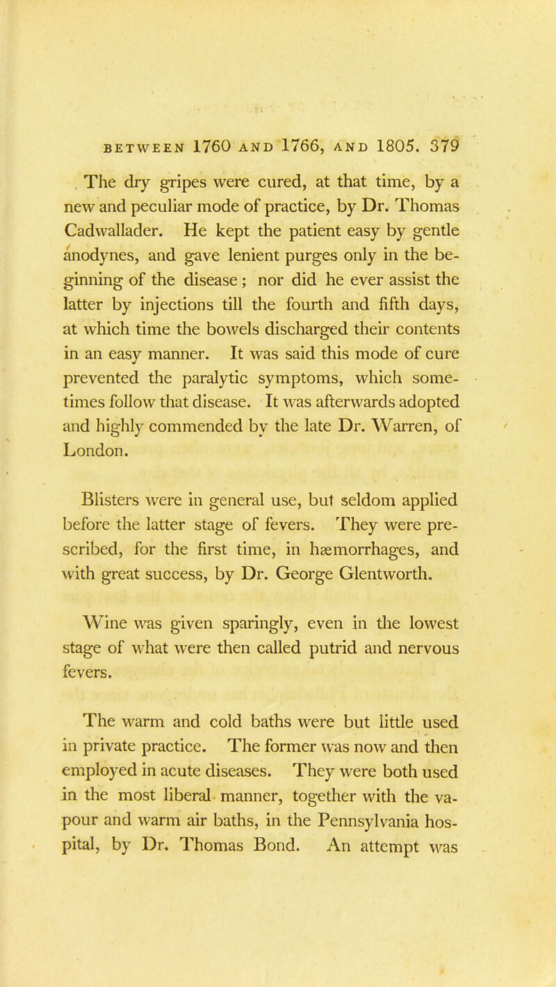 The dry gripes were cured, at that time, by a new and peculiar mode of practice, by Dr. Thomas Cadwallader. He kept the patient easy by gentle anodynes, and gave lenient purges only in the be- ginning of the disease; nor did he ever assist the latter by injections till the fourth and fifth days, at which time the bowels discharged their contents in an easy manner. It was said this mode of cure prevented the paralytic symptoms, which some- times follow that disease. It was afterwards adopted and highly commended by the late Dr. Warren, of London. Blisters were in general use, but seldom applied before the latter stage of fevers. They were pre- scribed, for the first time, in haemorrhages, and with great success, by Dr. George Glentworth. Wine was given sparingly, even in the lowest stage of what were then called putrid and nervous fevers. The warm and cold baths were but little used in private practice. The former was now and then employed in acute diseases. They were both used in the most liberal manner, together with the va- pour and warm air baths, in the Pennsylvania hos- pital, by Dr. Thomas Bond. An attempt was