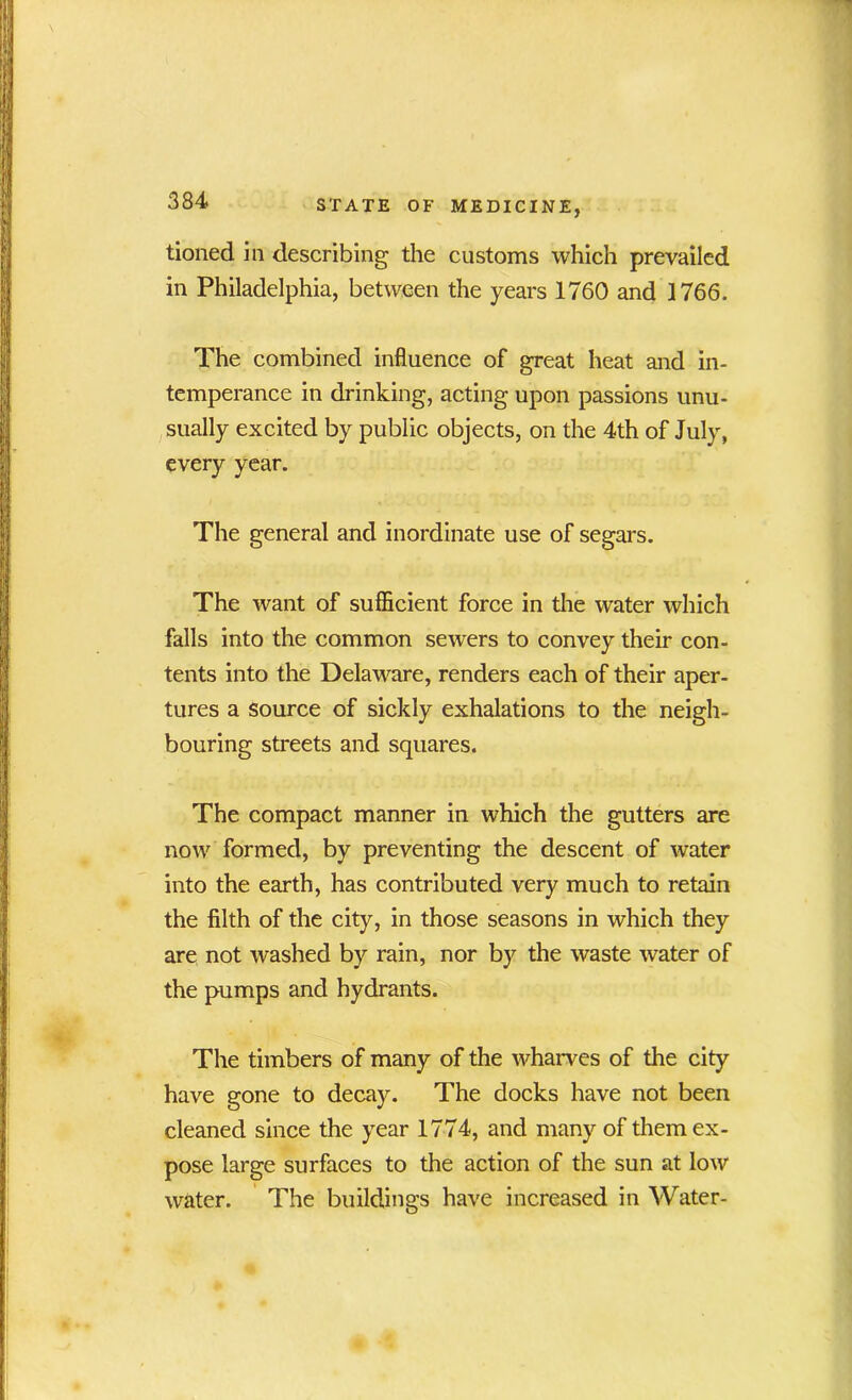 tioned in describing the customs which prevailed in Philadelphia, between the years 1760 and 1766. The combined influence of great heat and in- temperance in drinking, acting upon passions unu- sually excited by public objects, on the 4th of July, every year. The general and inordinate use of segars. The want of sufficient force in the water which falls into the common sewers to convey their con- tents into the Delaware, renders each of their aper- tures a source of sickly exhalations to the neigh- bouring streets and squares. The compact manner in which the gutters are now formed, by preventing the descent of water into the earth, has contributed very much to retain the filth of the city, in those seasons in which they are not washed by rain, nor by the waste water of the pumps and hydrants. The timbers of many of the wharves of the city have gone to decay. The docks have not been cleaned since the year 1774, and many of them ex- pose large surfaces to the action of the sun at low water. The buildings have increased in Water-