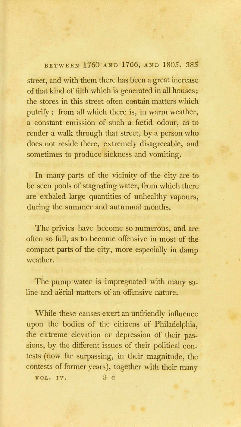 street, and with them there has bisen a great increase of that kind of filth which is generated in all houses; the stores in this street often contain matters which putrify; from all which there is, in warm weather, a constant emission of such a foetid odour, as to render a walk through that street, by a person who does not reside there, extremely disagreeable, and sometimes to produce sickness and vomiting. In many parts of the vicinity of the city are to be seen pools of stagnating water, from which there are exhaled large quantities of unhealthy vapours, during the summer and autumnal months. The privies have become so numerous, and are often so full, as to become offensive in most of the compact parts of the city, more especially in damp weather. i The pump water is impregnated with many sa- line and aerial matters of an offensive nature. While these causes exert an unfriendly influence upon the bodies of the citizens of Philadelphia, the extreme elevation or depression of their pas- sions, by the different issues of their political con- tests (now far surpassing, in their magnitude, the contests of former years), together with their many VOL. iv. 3 c