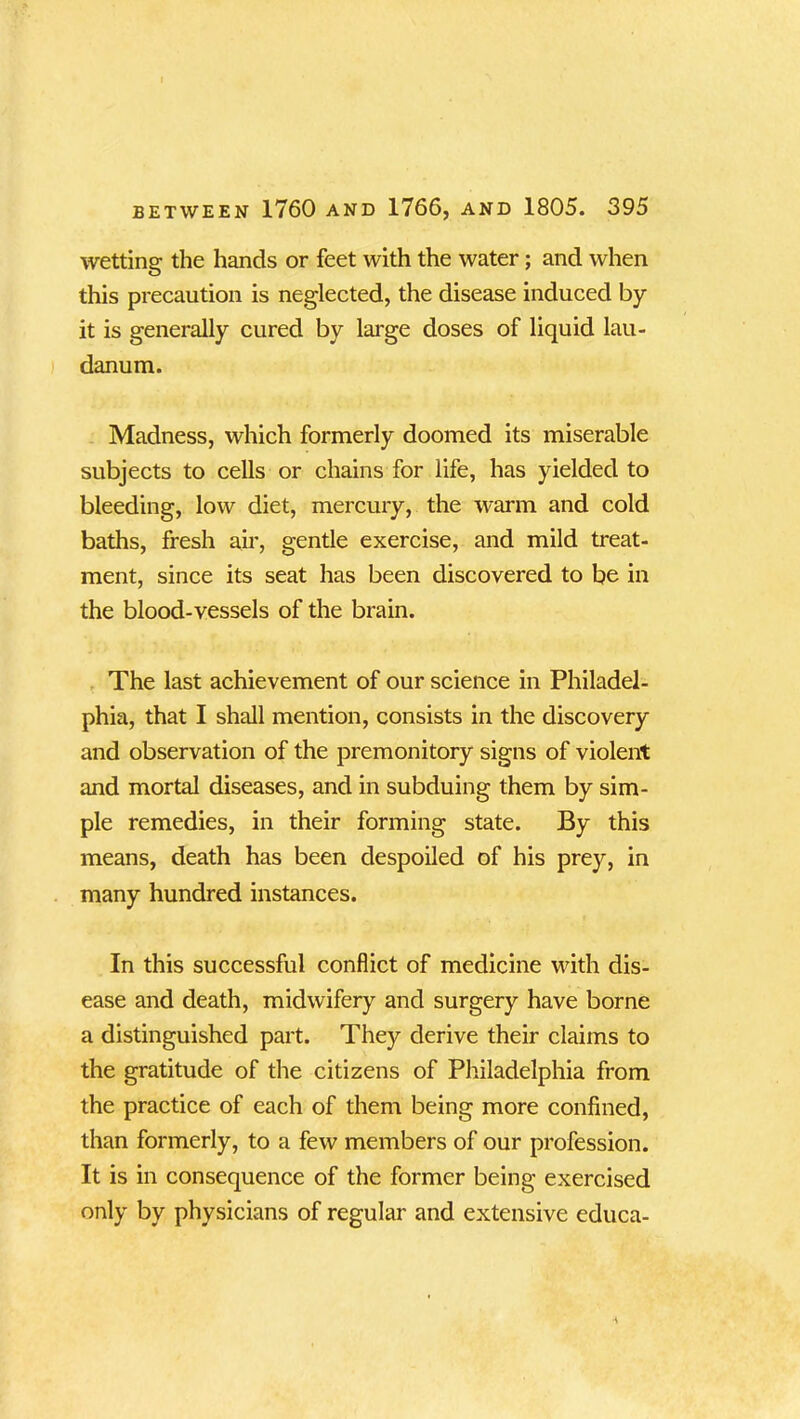 wetting the hands or feet with the water; and when this precaution is neglected, the disease induced by it is generally cured by large doses of liquid lau- danum. Madness, which formerly doomed its miserable subjects to cells or chains for life, has yielded to bleeding, low diet, mercury, the warm and cold baths, fresh air, gentle exercise, and mild treat- ment, since its seat has been discovered to be in the blood-vessels of the brain. The last achievement of our science in Philadel- phia, that I shall mention, consists in the discovery and observation of the premonitory signs of violent and mortal diseases, and in subduing them by sim- ple remedies, in their forming state. By this means, death has been despoiled of his prey, in many hundred instances. In this successful conflict of medicine with dis- ease and death, midwifery and surgery have borne a distinguished part. They derive their claims to the gratitude of the citizens of Philadelphia from the practice of each of them being more confined, than formerly, to a few members of our profession. It is in consequence of the former being exercised only by physicians of regular and extensive educa-