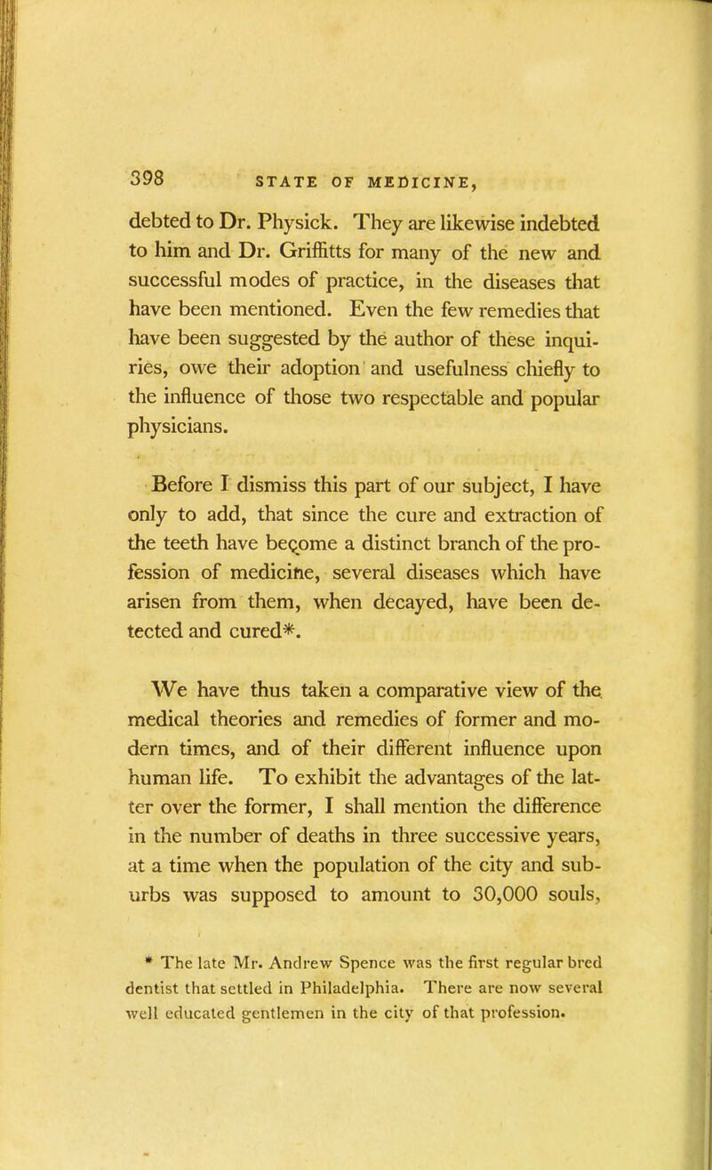 debted to Dr. Physick. They are likewise indebted to him and Dr. Griffitts for many of the new and successful modes of practice, in the diseases that have been mentioned. Even the few remedies that have been suggested by the author of these inqui- ries, owe their adoption and usefulness chiefly to the influence of those two respectable and popular physicians. Before I dismiss this part of our subject, I have only to add, that since the cure and extraction of the teeth have become a distinct branch of the pro- fession of medicine, several diseases which have arisen from them, when decayed, have been de- tected and cured*. We have thus taken a comparative view of the medical theories and remedies of former and mo- dern times, and of their different influence upon human life. To exhibit the advantages of the lat- ter over the former, I shall mention the difference in the number of deaths in three successive years, at a time when the population of the city and sub- urbs was supposed to amount to 30,000 souls. * The late Mr. Andrew Spence was the first regular bred dentist that settled in Philadelphia. There are now several well educated gentlemen in the city of that profession.