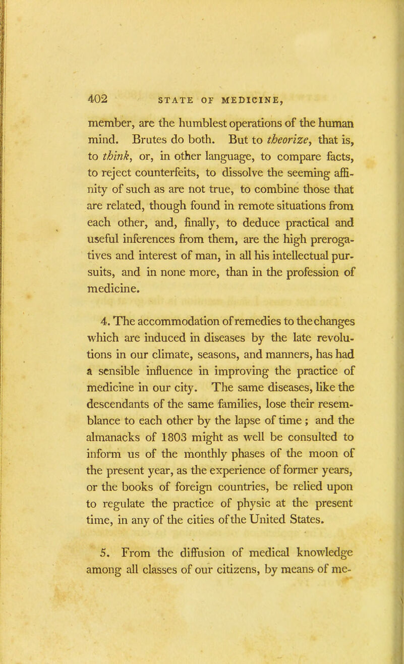 member, are the humblest operations of the human mind. Brutes do both. But to theorize, that is, to think, or, in other language, to compare facts, to reject counterfeits, to dissolve the seeming affi- nity of such as are not true, to combine those that are related, though found in remote situations from each other, and, finally, to deduce practical and useful inferences from them, are the high preroga- tives and interest of man, in all his intellectual pur- suits, and in none more, than in the profession of medicine. 4. The accommodation of remedies to the changes which are induced in diseases by the late revolu- tions in our climate, seasons, and manners, has had a sensible influence in improving the practice of medicine in our city. The same diseases, like the descendants of the same families, lose their resem- blance to each other by the lapse of time ; and the almanacks of 1803 might as well be consulted to inform us of the monthly phases of the moon of the present year, as the experience of former years, or the books of foreign countries, be relied upon to regulate the practice of physic at the present time, in any of the cities of the United States. 5. From the diffusion of medical knowledge among all classes of our citizens, by means' of me-