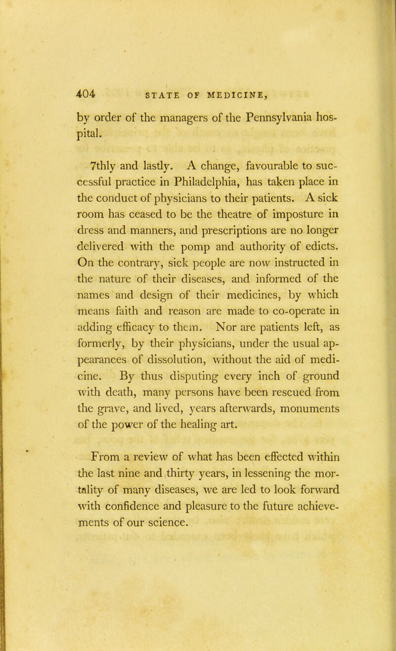 by order of the managers of the Pennsylvania hos- pital. 7thly and lastly. A change, favourable to suc- cessful practice in Philadelphia, has taken place in the conduct of physicians to their patients. A sick room has ceased to be the theatre of imposture in dress and manners, and prescriptions are no longer delivered with the pomp and authority of edicts. On the contrary, sick people are now instructed in the nature of their diseases, and informed of the names and design of their medicines, by which means faith and reason are made to co-operate in adding efficacy to them. Nor are patients left, as formerly, by their physicians, under the usual ap- pearances of dissolution, without the aid of medi- cine. By thus disputing every inch of ground with death, many persons have been rescued from the grave, and lived, years afterwards, monuments of the power of the healing art. From a review of what has been effected within the last nine and thirty years, in lessening the mor- tality of many diseases, we are led to look forward with confidence and pleasure to the future achieve- ments of our science.