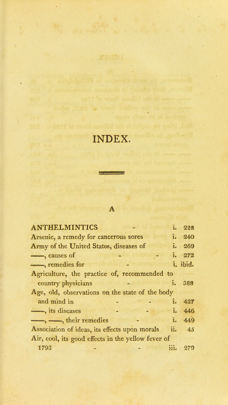 / INDEX. A ANTHELMINTICS - i. / Arsenic, a remedy for cancerous sores i. Army of the United States, diseases of i. , causes of - - i. ——, remedies for - i. Agriculture, the practice of, recommended to country physicians - i. Age, old, observations on the state of the body and mind in i. , its diseases - i. , , their remedies - i. Association of ideas, its effects upon morals ii. Air, cool, its good effects in the yellow fever of 1793 - - iii. 228 240 269 272 ibid. 388 427 446 449 45 279