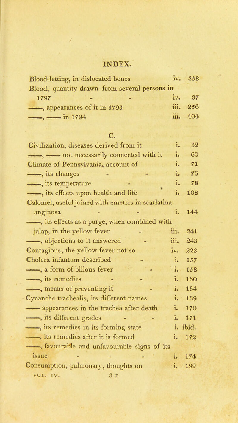 Blood-letting, in dislocated bones iv. Blood, quantity drawn from several persons in 1797 —, appearances of it in 1793 —, in 1794 iv. iii. iii. C. Civilization, diseases derived from it -, not necessarily connected with it Climate of Pennsylvania, account of , its changes ... ■, its temperature ■ ■ , its effects upon health and life Calomel, useful joined with emetics in scarlatina anginosa i. , its effects as a purge, when combined with jalap, in the yellow fever - iii. , objections to it answered - iii. Contagious, the yellow fever not so iv. Cholera infantum described - i. ———, a form of bilious fever - i. , its remedies - i. , means of preventing it - i. Cynanche trachealis, its different names i. appearances in the trachea after death i. , its different grades - i. , its remedies in its forming state i. , its remedies after it is formed i. , favourable and unfavourable signs of its issue i. Consumption, pulmonary, thoughts on i. VOL. iv. 3 F 358 37 256 404 32 60 71 76 78 108 144 241 243 223 157 158 160 164 169 170 171 ibid. 172 \ 174 199