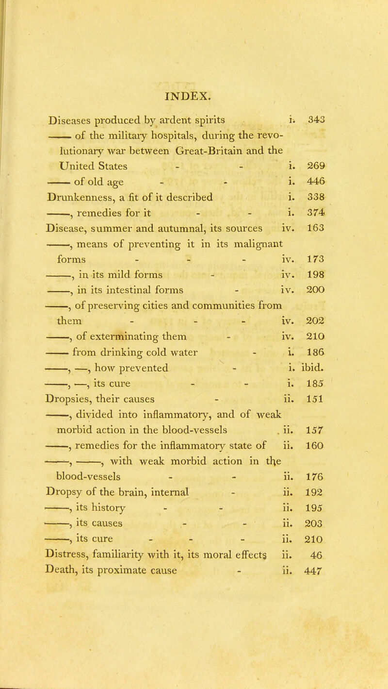 Diseases produced by ardent spirits i. of the military hospitals, during the revo- lutionary war between Great-Britain and the United States - - i. of old age i. Drunkenness, a fit of it described i. ■, remedies for it - - i. Disease, summer and autumnal, its sources iv. , means of preventing it in its malignant forms - - iv. , in its mild forms - iv. , in its intestinal forms - iv. , of preserving cities and communities from them - iv. , of exterminating them - iv. from drinking cold water - i. , —, how prevented - i. -, —, its cure Dropsies, their causes , divided into inflammatory, and of weak morbid action in the blood-vessels , remedies for the inflammatory state of , with weak morbid action in tfye blood-vessels Dropsy of the brain, internal , its history ■ , its causes , its cure - - Distress, familiarity with it, its moral effects Death, its proximate cause n. ii. ii. ii. ii. ii. ii. ii. ii. ii. 343 269 446 338 374 163 173 198 200 202 210 186 ibid. 185 151 157 160 176 192 195 203 210 46 447