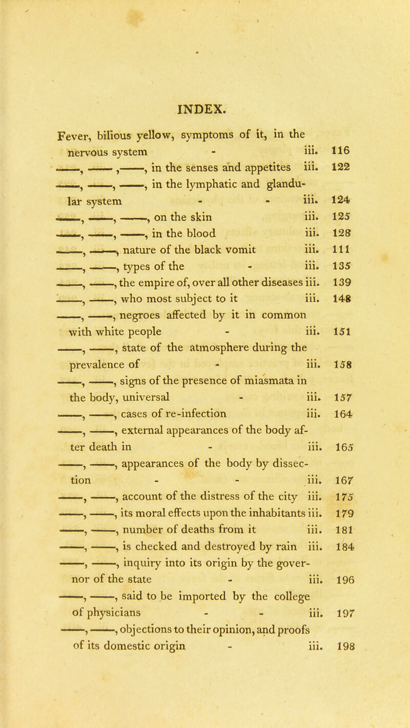 Fever, bilious yellow, symptoms of it, in the nervous system - iii. , , , in the senses and appetites iii. . , , in the lymphatic and glandu- lar system - - iii* -— , , on the skin iii. —■ - , in the blood iii. , . i.-—nature of the black vomit iii. , ——, types of the - iii. - , , the empire of, over all other diseases iii. i , , who most subject to it iii. , ——, negroes affected by it in common with white people - iii. , , state of the atmosphere during the prevalence of - iii. , , signs of the presence of miasmata in the body, universal - iii. , cases of i-e-infection iii. , , external appearances of the body af- ter death in - iii. tion -, appearances of the body by dissec- m. account of the distress of the city iii. -, its moral effects upon the inhabitants iii. -, number of deaths from it iii. -, is checked and destroyed by rain iii. inquiry into its origin by the gover- nor of the state - m. —, , said to be imported by the college of physicians - - iii. —, , objections to their opinion, and proofs of its domestic origin - iii. 116 122 124 125 128 111 135 139 148 151 158 157 164 165 16 7 175 179 181 184 196 197 198