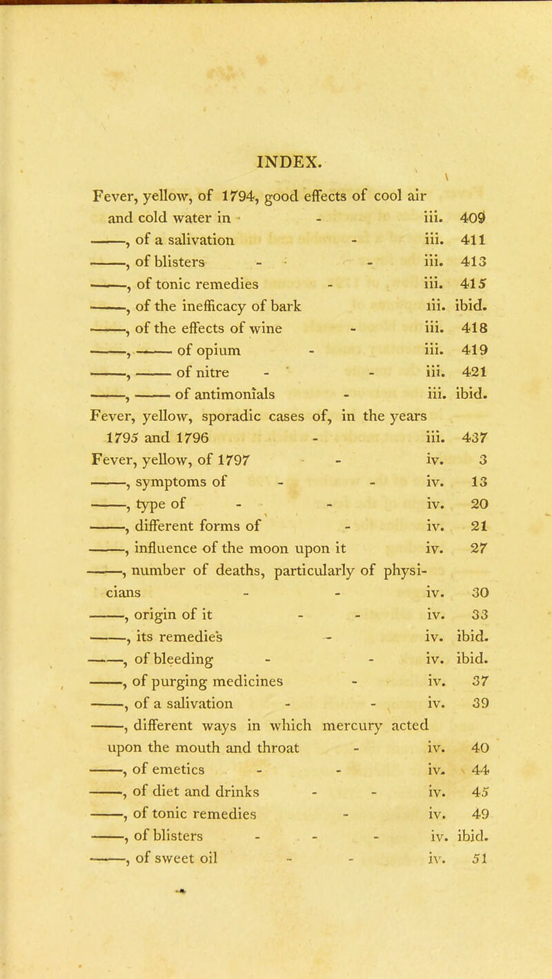 Fever, yellow, of 1794, good effects of cool air and cold water in iii. 400 , of a salivation iii. 411 , of blisters - iii. 413 ——, of tonic remedies iii. 415 , of the inefficacy of bark iii. ibid. , of the effects of wine iii. 418 , —— of opium iii. 419 , of nitre - iii. 421 , of antimonials iii. ibid. Fever, yellow, sporadic cases of, in the years 1795 and 1796 iii. 437 Fever, yellow, of 1797 iv. 3 , symptoms of - iv. 13 , type of - iv. 20 , different forms of iv. 21 , influence of the moon upon it iv. 27 ——, number of deaths, particularly of physi- cians iv. 30 , origin of it iv. 33 , its remedies iv. ibid. , of bleeding - iv. ibid. , of purging medicines iv. 37 , of a salivation - iv. 39 , different ways in which mercury acted upon the mouth and throat iv. 40 , of emetics iv. 44 , of diet and drinks - iv. 45 , of tonic remedies iv. 49 , of blisters - iv. ibid.