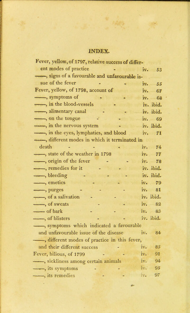 Fever, yellow, of 1797, relative success of differ- ent modes of practice iv. 53 ——, signs of a favourable and unfavourable is- sue of the fever iv. 55 Fever, yellow, of 1798, account of iv. 67 r, symptoms of iv. 68 ■ ■■■■ , in the blood-ve9sels iv. ibid. , alimentary canal iv. ibid. , on the tongue iv. 69 , in the nervous system iv. ibid. , in the eyes, lymphatics, and blood iv. 71 , different modes in which it terminated in death ... iv. 74 , state of the weather in 1798 iv. 77 , origin of the fever iv. 78 , remedies for it iv. ibid. —— , bleeding - - iv. ibid. , emetics iv. 79 , purges iv. 81 t——, of a salivation iv. ibid. , of sweats iv. 82 of bark iv. 83 , of blisters iv. ibid. , symptoms which indicated a favourable and unfavourable issue of the disease iv. 84 , different modes of practice in this fever, and their different success iv. 85 Fever, bilious, of 1799 iv. 91 , sickliness among certain animals iv. 94 —.—, its symptoms iv. 95 , its remedies iv. 97