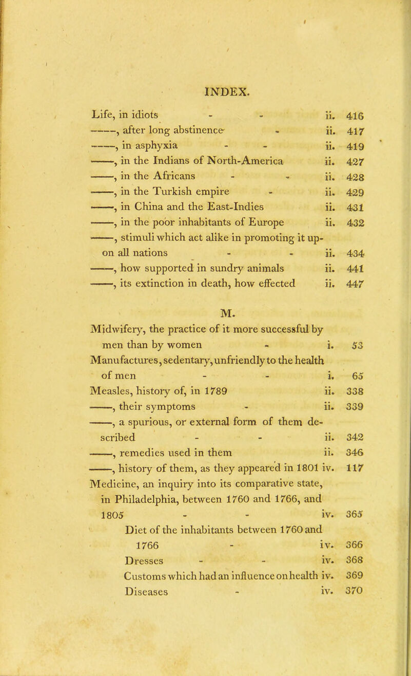 I / INDEX. Life, in idiots - - ii. , after long abstinence' - ii. , in asphyxia - - ii. , in the Indians of North-America ii. , in the Africans - - ii. , in the Turkish empire - ii. , in China and the East-Indies ii. , in the poor inhabitants of Europe ii. , stimuli which act alike in promoting it up- on all nations - - ii. , how supported in sundry animals ii. , its extinction in death, how effected ii. M. Midwifery, the practice of it more successful by men than by women - i. Manufactures, sedentary, unfriendly to the health of men i. Measles, history of, in 1789 ii. , their symptoms - ii. , a spurious, or external form of them de- scribed - - ii. , remedies used in them ii. , history of them, as they appeared in 1801 iv. Medicine, an inquiry into its comparative state, in Philadelphia, between 1760 and 1766, and 1805 - - iv. Diet of the inhabitants between 1760 and 1766 - iv. Dresses - - iv. Customs which had an influence onhealth iv. Diseases - iv. 416 417 419 427 428 429 431 432 434 441 447 53 65 338 339 342 346 117 365 366 368 369 370