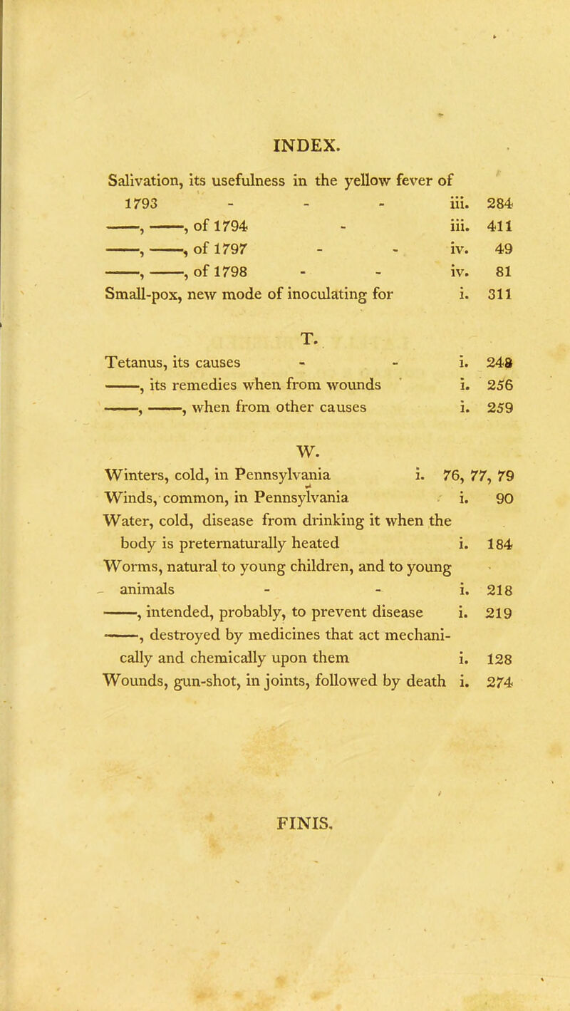 Salivation, its usefulness in the yellow fever of 1793 - - - iii, , , of 1794 - iii, , , of 1797 - - iv. , , of 1798 - - iv. Small-pox, new mode of inoculating for i. T. Tetanus, its causes - i. , its remedies when from wounds i, , , when from other causes i, W. Winters, cold, in Pennsylvania i. 76, Winds, common, in Pennsylvania i, Water, cold, disease from drinking it when the body is preternaturally heated i. Worms, natural to young children, and to young - animals - i. , intended, probably, to prevent disease i. , destroyed by medicines that act mechani- cally and chemically upon them i. Wounds, gun-shot, in joints, followed by death i. 284 411 49 81 311 248 256 259 77, 79 90 184 218 219 128 274 FINIS.