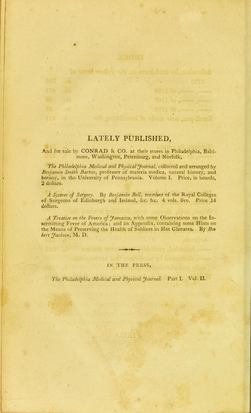 LATELY PUBLISHED, And for sale by CONRAD & CO. at their stores in Philadelphia, Balti- more, Washington, Petersburg, and Norfolk, The Philadelphia Medical and Physical Journal, collected and arranged by Benjamin Smith Barton, professor of materia medica, natural history, and botany, in tho University of Pennsylvania. Volume I. Price, in boards, 2 dollars. A System of Surgery. By Benjamin Bell, member of the Royal Colleges of Surgeons of Edinburgh and Ireland, &c. &c. 4 vols. Svo. Price 14 dollars. A Treatise on the Fevers of Jamaica, with some Observations on the In- termitting Fever of America; and an Appendix, containing some Hints on the Means of Preserving the Health of Soldiers in Hot Climates. By Roe bert Jackson, M. D. IN THE PRESS, The Philadelphia Medical and Physical Journal. Part I. Vol- II.