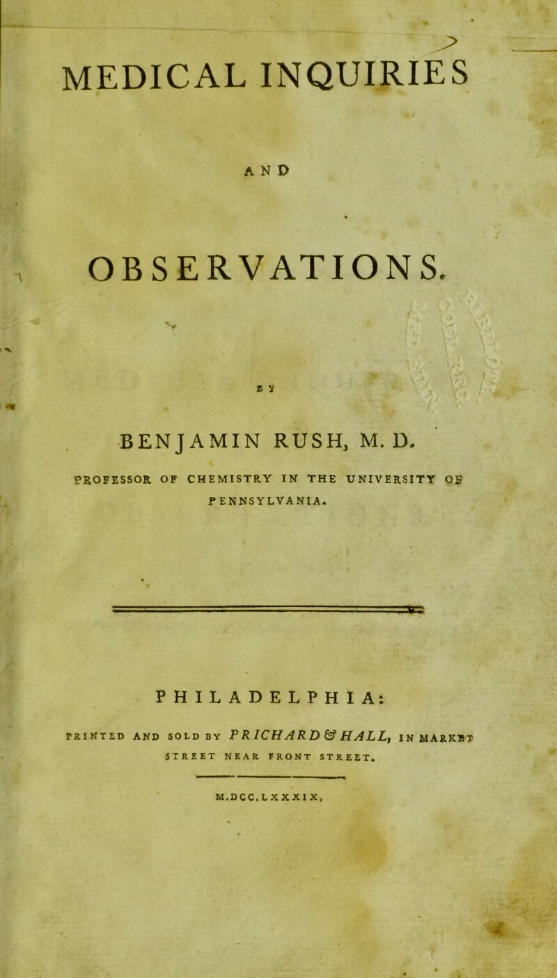 MEDICAL INQUIRIES AND OBSERVATIONS. BENJAMIN RUSH, M. D. PROFESSOR OF CHEMISTRY IN THE UNIVERSITY OF PENNSYLVANIA. PHILADELPHIA: PRINTED AND SOLD BY P R IC H A R D & H A L L, INMARKST STREET NEAR FRONT STREET. M.DCC.LXXXIX.