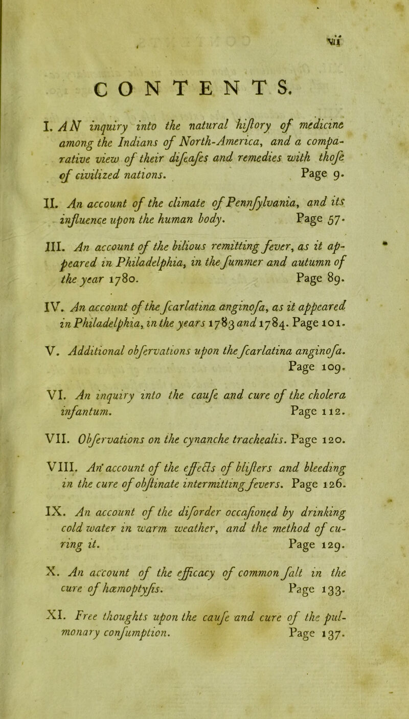 CONTENTS. I. AN inquiry into the natural hijlory of medicine among the Indians of North-America, and a compa- rative view of their diftafes and remedies with thofe of civilized nations. Page 9. II. An account of the climate of Pennfylvania, and its infuence upon the human body. Page 57* III. An account of the bilious remitting fever, as it ap- peared in Philadelphia, in the fummer and autumn of the year 1780. Page 89. IV. An account of the fcarlatina anginofa, as it appeared in Philadelphia, in the years 1783*2^1784. Page 101. V. Additional obfervations upon thefcarlatina anginofa. Page 109. VI. An inquiry into the cauje and cure of the cholera infantum. Page 112. VII. Obfervations on the cynanche tracheahs. Page 120. VIII. An account of the ejfefts of bhfers and bleeding in the cure of obflinate intermitting fevers. Page 126. IX. An account of the diforder occafioned by drinking cold xvater in warm weather, and the method of cu- ring it. Page 129* X. An account of the effcacy of common fait in the cure of haemoptyfis. Page 133* XI. Free thoughts upon the caufe and cure of the pul- monary confumption. Page 137.