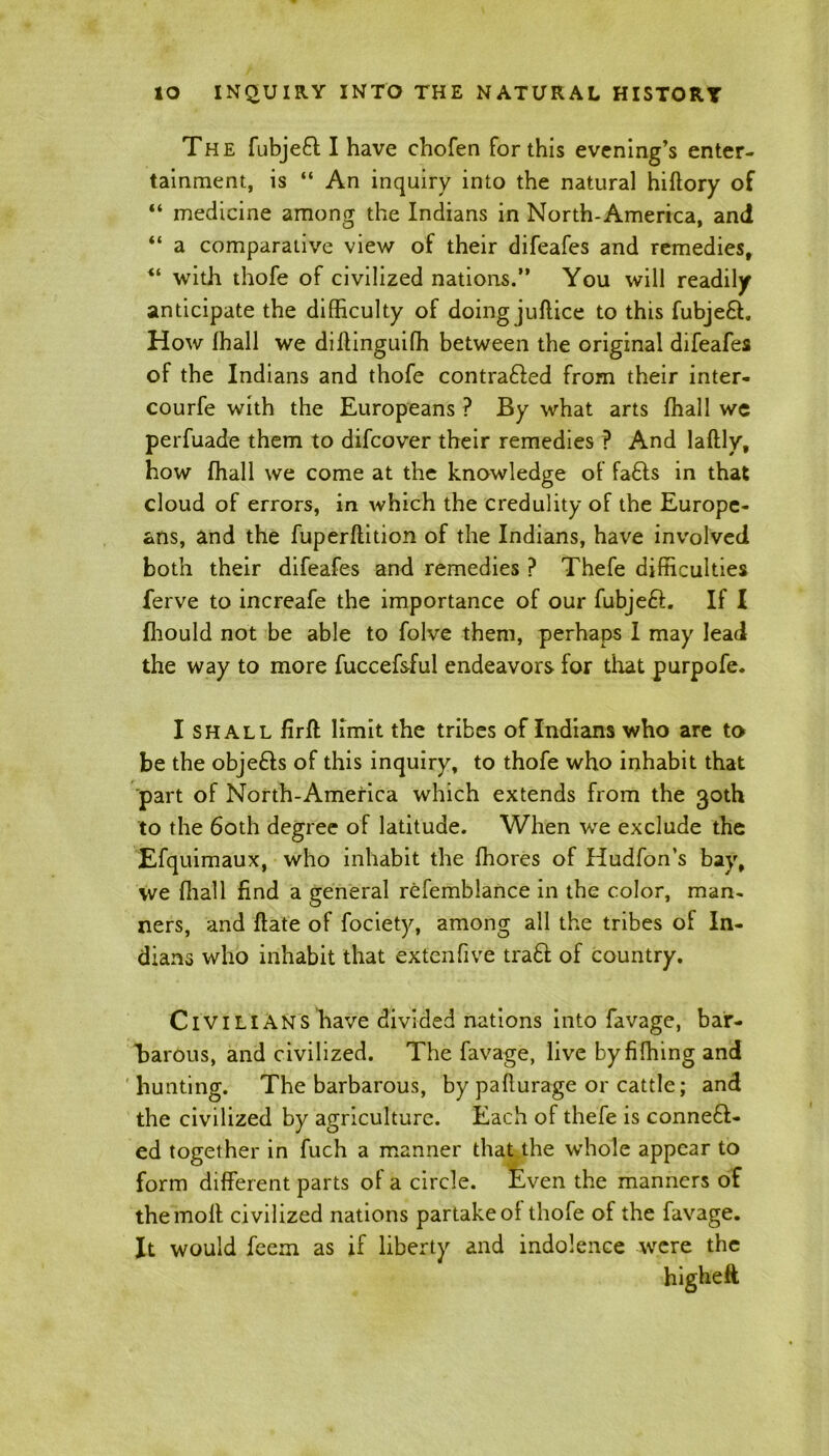 The fubjeft I have chofen for this evening’s enter- tainment, is “ An inquiry into the natural hiftory of “ medicine among the Indians in North-America, and “ a comparative view of their difeafes and remedies, “ with thofe of civilized nations.” You will readily anticipate the difficulty of doing juftice to this fubjeft. How fhall we diflinguifh between the original difeafes of the Indians and thofe contrafted from their inter- courfe with the Europeans ? By what arts fhall we perfuade them to difcover their remedies ? And laftly, how fhall we come at the knowledge of fa£ls in that cloud of errors, in which the credulity of the Europe- ans, and the fuperflition of the Indians, have involved both their difeafes and remedies ? Thefe difficulties ferve to increafe the importance of our fubjeft. If I fhould not be able to folve them, perhaps I may lead the way to more fuccefsfui endeavors for that purpofe. I shall firft limit the tribes of Indians who are to be the objefts of this inquiry, to thofe who inhabit that part of North-America which extends from the 30th to the 60th degree of latitude. When we exclude the Efquimaux, who inhabit the ffiores of Hudfon’s bay, we ffiall find a general refemblance in the color, man- ners, and date of fociety, among all the tribes of In- dians who inhabit that extenfive tra£l of country. Civilians have divided nations into favage, bar- barous, and civilized. The favage, live byfiffiing and hunting. The barbarous, by paflurage or cattle; and the civilized by agriculture. Each of thefe is conneft- ed together in fuch a manner that the w’hole appear to form different parts of a circle. Even the manners of the molt civilized nations partake of thofe of the favage. It would feem as if liberty and indolence were the highefi