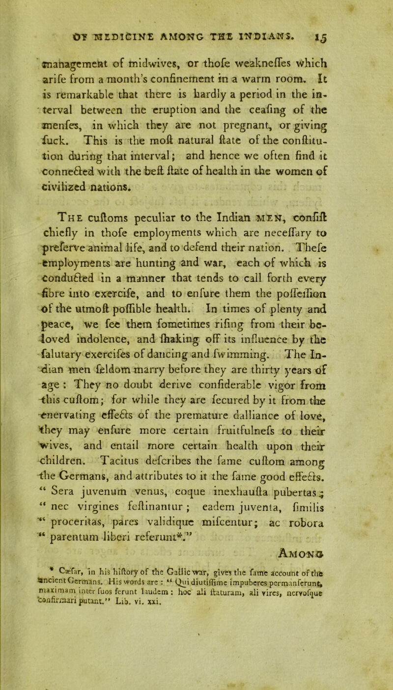 snanagement of midwives, or thofe weakness which arife from a month’s confinement in a warm room. It is remarkable that there is hardly a period in the in- terval between the eruption and the ceafing of the menfes, in which they are not pregnant, or giving fuck. This is the moil natural flate ol the confuta- tion during that interval; and hence we often find it conne&ed with the beft flate of health in the women of civilized nations. The cuftoms peculiar to the Indian men, confiil chiefly in thofe employments which are neceffary to preferve animal life, and to defend their nation. Thefe employments are hunting and war, each of which is Conduced in a manner that tends to call forth every fibre into exercife, and to enfure them the pofTeiliptn of the utmoft poffible health. In times of plenty and peace, we fee them fometimes rifing from their be- loved indolence, and fhaking off its influence by the falutary exercifes of dancing and fwimming. The In- dian men feldom marry before they are thirty years of age : They no doubt derive confiderable vigor from this cuflom; for while they are fecured by it from the enervating effe&s of the premature dalliance of love, they may enfure more certain fruitfulnefs to their wives, and entail more certain health upon their children. Tacitus deferibes the fame cuflom amon<r the Germans, and attributes to it the fame good effefls. “ Sera juvenum venus, eoque inexhaufla pubertas^ “ nec virgines feflinantur ; eadem juventa, fimilis proceritas, pares validique mifeentur; ac robora “ parentum liberi referunt*.” Among * Caefar, in hishiftoryof the Gallic war, give? the fame account of tlft ancient Germans. His words are : “ Qui diutiflime impuberes permanferunt, maximam inter fuos ferunt laudem : hoc ali ftaturam, ali vires, nervofyue