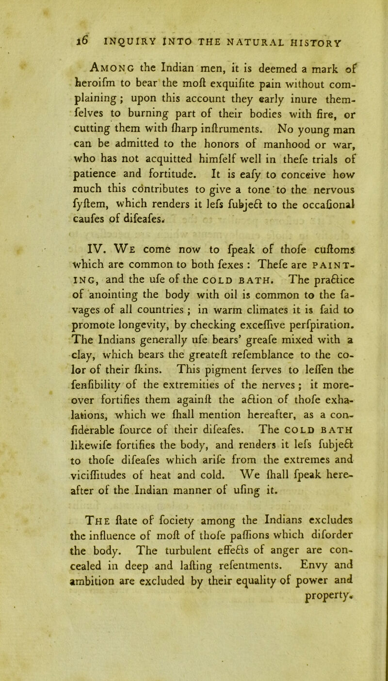 Among the Indian men, it is deemed a mark of heroifm to bear the moft exquifite pain without com- plaining ; upon this account they early inure them- felves to burning part of their bodies with fire, or cutting them with fharp inftruments. No young man can be admitted to the honors of manhood or war, who has not acquitted himfelf well in thefe trials of patience and fortitude. It is eafy to conceive how much this contributes to give a tone to the nervous fyftem, which renders it lefs fubjeft to the occafional caufes of difeafes* IV. We come now to fpeak of thofe cufloms which are common to both fexes : Thefe are paint- ing, and the ufe of the cold bath. The praftice of anointing the body with oil is common to the fa- vages of all countries ; in warm climates it is faid to promote longevity, by checking exceflive perfpiration. The Indians generally ufe bears’ greafe mixed with a clay, which bears the greatefl: refemblance to the co- lor of their fkins. This pigment ferves to leflen the fenfibility of the extremities of the nerves; it more- over fortifies them againfl: the aftion of thofe exha- lations, which we (hall mention hereafter, as a con- fiderable fource of their difeafes. The cold bath likewife fortifies the body, and renders it lefs fubjeft to thofe difeafes which arife from the extremes and viciflitudes of heat and cold. We fhall fpeak here- after of the Indian manner of ufing it. The Hate of fociety among the Indians excludes the influence of moft of thofe paflions which diforder the body. The turbulent effefts of anger are con- cealed in deep and lafting refentments. Envy and ambition are excluded by their equality of power and property.