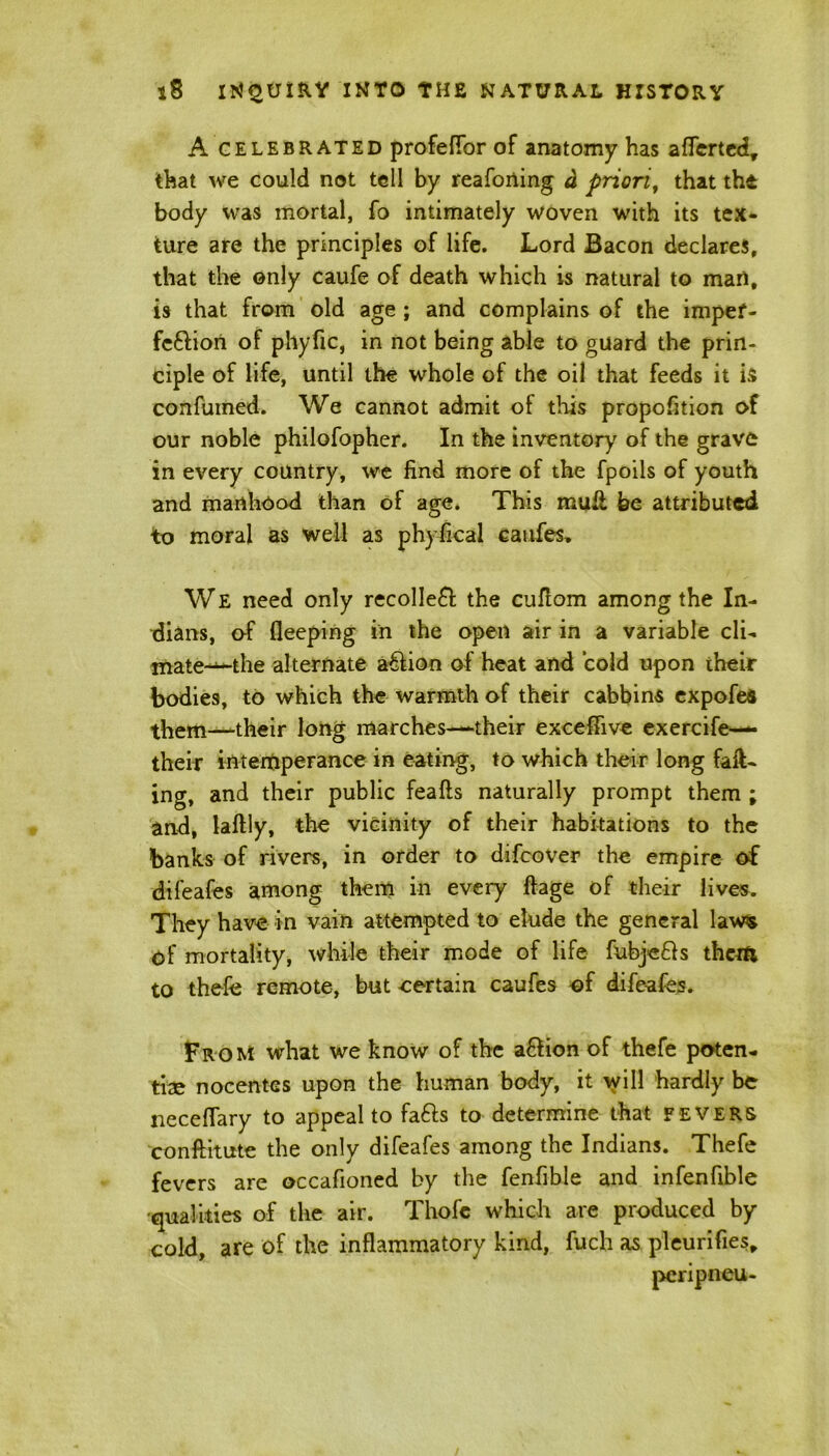 A celebrated profefTor of anatomy has afTertcd, that we could not tell by reaforting a priori, that the body was mortal, fo intimately woven with its tex- ture are the principles of life. Lord Bacon declares, that the only caufe of death which is natural to marl, is that from old age ; and complains of the impef- feffion of phytic, in not being able to guard the prin- ciple of life, until the whole of the oil that feeds it is confumed. We cannot admit of this propofition of our noble philofopher. In the inventory of the grave in every country, we find more of the fpoils of youth and manhood than of age. This mu St fee attributed to moral as well as phyfical caufes. We need only recoiled the cuflom among the In- dians, o-f fleeping in the open air in a variable cli- mate^-the alternate affion of heat and cold upon their bodies, to which the warmth of their cabbins expofeS them—-their long marches-—their excetiive exercife— their intemperance in eating, to which their long fail- ing, and their public feafts naturally prompt them ; and, laftly, the vicinity of their habitations to the banks of rivers, in order to difcover the empire of difeafes among them in every ffage of their lives. They have in vain attempted to elude the general laws of mortality, while their mode of life fubjefh them to thefe remote, but certain caufes of difeafes. From what we know of the affion of thefe poten- tate nocentes upon the human body, it will hardly be necefTary to appeal to faffs to determine that fevers conftitute the only difeafes among the Indians. Thefe fevers are occafioned by the fenfible and infenfible •qualities of the air. Thofc which are produced by cold, are of the inflammatory kind, fuch as pleurifies, pcripneu-