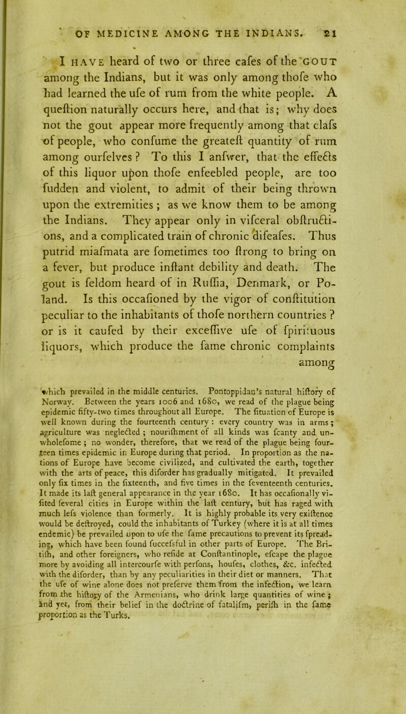 I have heard of two or three cafes of the gout among the Indians, but it was only among thofe who had learned the ufe oi rum from the white people. A queftion naturally occurs here, and that is; why does not the gout appear more frequently among that clafs ot people, who confume the greateft quantity of rum among ourfelves ? To this I anfwer, that the effefts of this liquor upon thofe enfeebled people, are too Ridden and violent, to admit of their being thrown upon the extremities; as we know them to be among the Indians. They appear only in vifceral obftru&i- ons, and a complicated train of chronic difeafes. Thus putrid miafmata are fometimes too flrong to bring on a fever, but produce inftant debility and death. The gout is feldom heard of in Ruflia, Denmark, or Po- land. Is this occafioned by the vigor of conftitution peculiar to the inhabitants of thofe northern countries ? or is it caufcd by their exceflive ufe of fpirituous liquors, which produce the fame chronic complaints amonff O which prevailed in the middle centuries. Pontoppidan’s natural hiftory of Norway. Between the years 1006 and 1680, we read of the plague being epidemic fifty-two times throughout all Europe. The fituation of Europe is well known during the fourteenth century : every country was in arms; agriculture was neglected ; nourifhment of all kinds was fcanty and un- wholefome ; no wonder, therefore, that we read of the plague being four- teen times epidemic in Europe during that period. In proportion as the na- tions of Europe have become civilized, and cultivated the earth, together with the arts of peace, this diforder has gradually mitigated. It prevailed only fix times in the fixteenth, and five times in the feventeenth centuries. It made its laft general appearance in the year 1680. It has occafionally vi- fited feveral cities in Europe within the lath century, but has raged with much lefs violence than formerly. It is highly probable its very exiftence would be deftroyed, could the inhabitants of Turkey (where it is at all times endemic) be prevailed upon to ufe the fame precautions to prevent itsfpread- ing, which have been found fuccefsful in other parts of Europe. The Bri- tifh, and other foreigners, who refide at Conftantinople, efcape the plague more by avoiding all intercourfe with perfons, houfes, clothes, &c. infefted with the diforder, than by any peculiarities in their diet or manners. That the ufe of wine alone does not preferve them from the infection, we learn from the hiftojy of the Armenians, who drink large quantities of wine ; and yet, from their belief in the dodlrine of fatalifm, perifh in the fame proportion as the Turks.