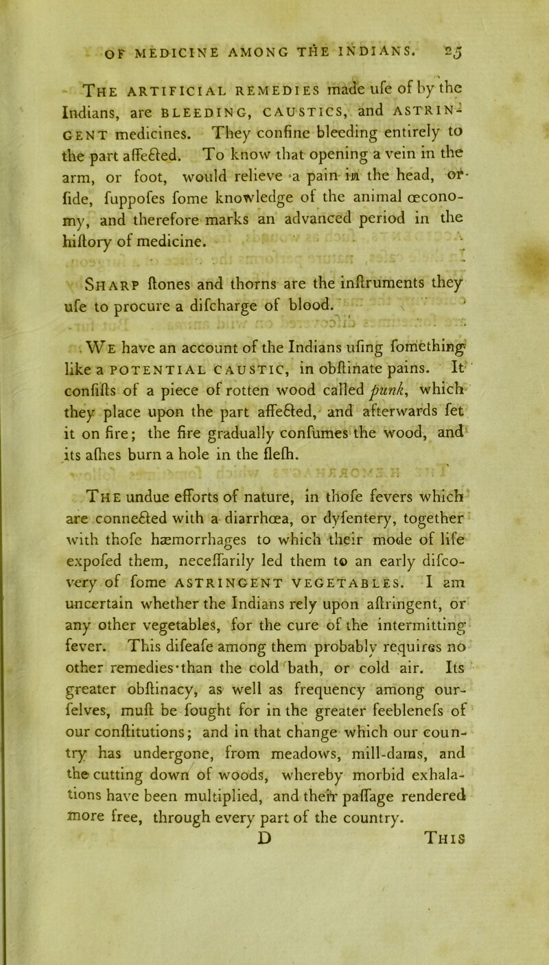 The artificial remedies made ufe of by the Indians, are bleeding, caustics, and astrin- gent medicines. They confine bleeding entirely to the part affe&ed. To know that opening a vein in the arm, or foot, would relieve =a pain in the head, or- fide, fuppofes fome knowledge of the animal cecono- my, and therefore marks an advanced period in the hiltory of medicine. • Sharp ftones and thorns are the inftruments they ufe to procure a difcharge of blood. ' O i'v ' ' . . We have an account of the Indians ufing fomething like a potential Caustic, in obflinate pains. It confifts of a piece of rotten wood called punk, which they place upon the part affe&ed, and afterwards fet it on fire; the fire gradually con fumes the wood, and its afires burn a hole in the flefh. The undue efforts of nature, in thofe fevers which are conne&ed with a diarrhoea, or dyfentery, together with thofe haemorrhages to which their mode of life expofed them, neceffarily led them t© an early difco- very of fome astringent vegetables. I am uncertain whether the Indians rely upon aftringent, or any other vegetables, for the cure of the intermitting* fever. This difeafe among them probably requires no other remedies’than the cold bath, or cold air. Its greater obftinacy, as well as frequency among our- felves, muff be fought for in the greater feeblenefs of our conftitutions; and in that change which our coun- try has undergone, from meadows, mill-dams, and the cutting down of woods, whereby morbid exhala- tions have been multiplied, and theft* paffage rendered more free, through every part of the country. D This