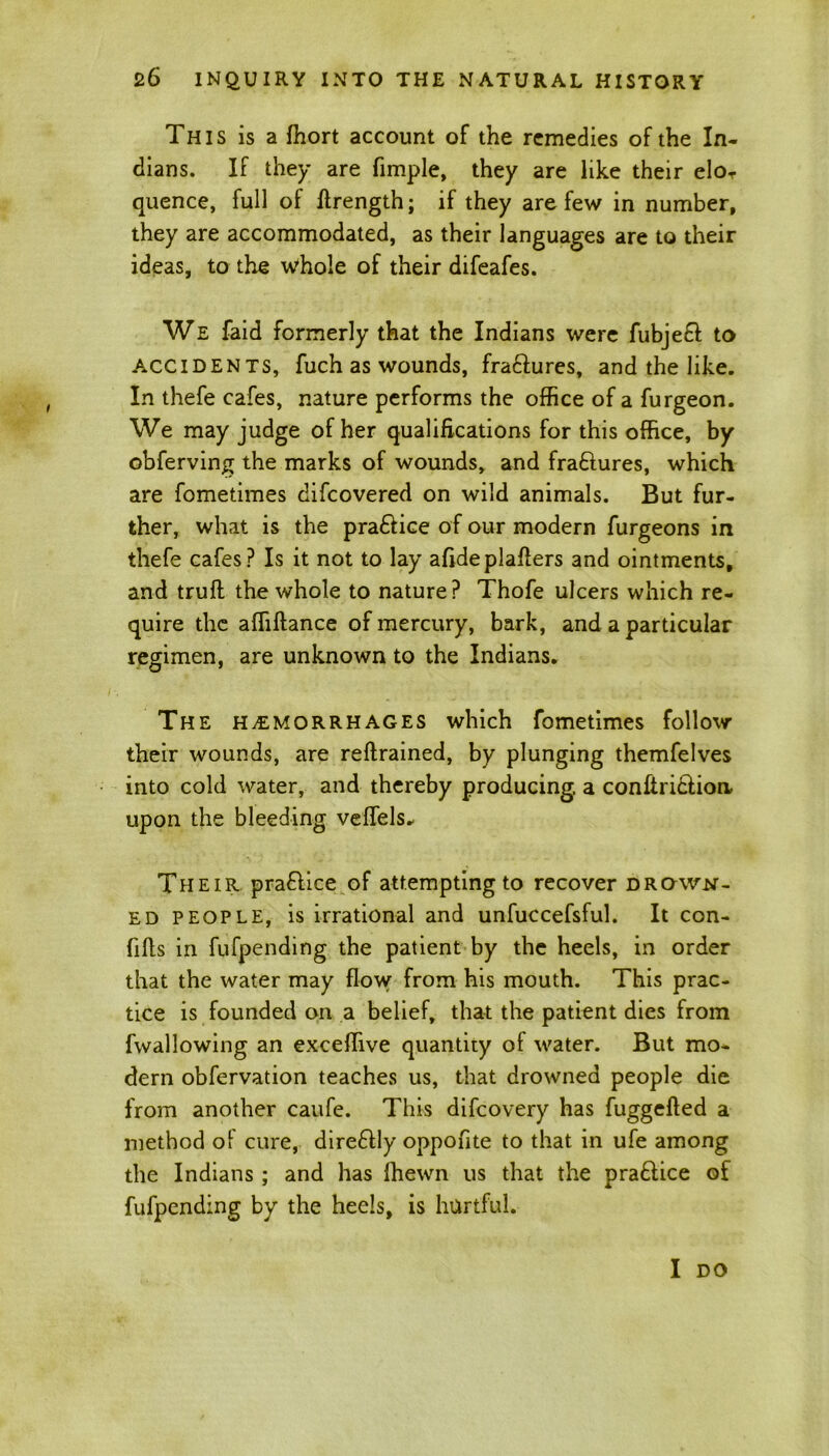 This is a fhort account of the remedies of the In- dians. If they are fimple, they are like their elor quence, full of ftrength; if they are few in number, they are accommodated, as their languages are to their ideas, to the whole of their difeafes. We faid formerly that the Indians were fubjeft to ACCIDENts, fuch as wounds, fra&ures, and the like. In thefe cafes, nature performs the office of a furgeon. We may judge of her qualifications for this office, by obferving the marks of wounds, and fra&ures, which are fometimes difcovered on wild animals. But fur- ther, what is the pra&ice of our modern furgeons in thefe cafes? Is it not to lay afideplaflers and ointments, and trufl the whole to nature? Thofe ulcers which re- quire the affiflance of mercury, bark, and a particular regimen, are unknown to the Indians. The hemorrhages which fometimes follow their wounds, are reftrained, by plunging themfelves into cold water, and thereby producing, a conftri&ioa upon the bleeding veffels. Their pra&ice of attempting to recover drown- ed people, is irrational and unfuccefsful. It con- fifls in fufpending the patient by the heels, in order that the water may flow from his mouth. This prac- tice is founded on a belief, that the patient dies from fwallowing an exceffive quantity of water. But mo- dern obfervation teaches us, that drowned people die from another caufe. This difcovery has fuggefted a method of cure, dire6lly oppofite to that in ufe among the Indians ; and has fhewn us that the pra&ice of fufpending by the heels, is hurtful. I DO