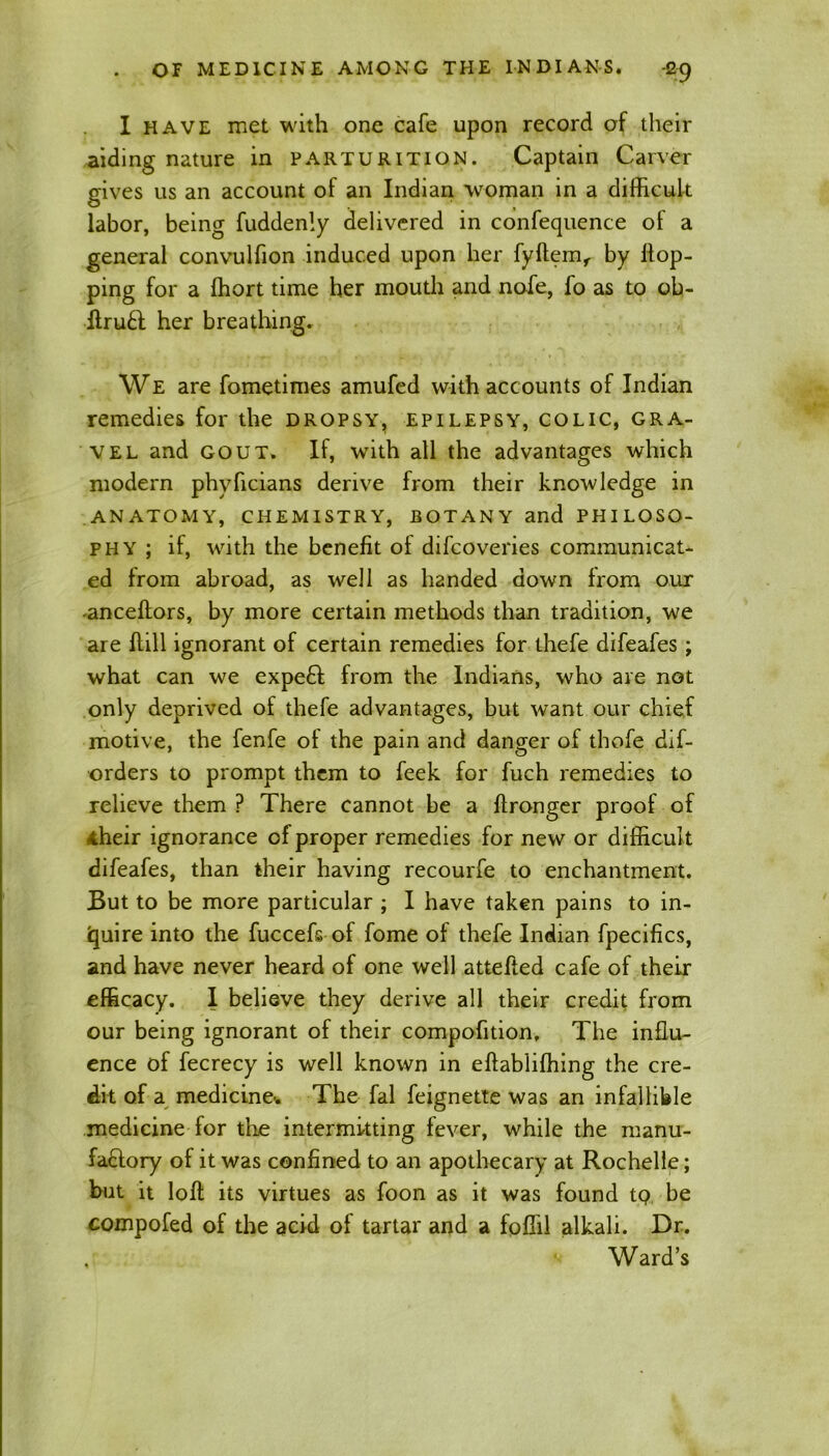 I have met with one cafe upon record of their aiding nature in parturition. Captain Carver gives us an account of an Indian woman in a difficult labor, being fuddenly delivered in confequence of a general convulfion induced upon her fyftemf by flop- ping for a fhort time her mouth and nofe, fo as to oh- flru£l her breathing. We are fometimes amufed with accounts of Indian remedies for the dropsy, epilepsy, colic, gra- vel and gout. If, with all the advantages which modern phyficians derive from their knowledge in ANATOMY, CHEMISTRY, BOTANY and PHILOSO- PHY ; if, with the benefit ot difcoveries communicat- ed from abroad, as well as handed down from our -anceftors, by more certain methods than tradition, we are flill ignorant of certain remedies for thefe difeafes ; what can we expert from the Indians, who are not only deprived of thefe advantages, but want our chief motive, the fenfe of the pain and danger of thofe dif- orders to prompt them to feek for fuch remedies to relieve them ? There cannot be a ftronger proof of their ignorance of proper remedies for new or difficult difeafes, than their having recourfe to enchantment. But to be more particular ; I have taken pains to in- quire into the fuccefs of fome of thefe Indian fpecifics, and have never heard of one well attefted cafe of their efficacy. I believe they derive all their credit from our being ignorant of their compofltion. The influ- ence of fecrecy is well known in eftablifhing the cre- dit of a medicine-. The fal feignette was an infallible medicine for the intermitting fever, while the manu- factory of it was confined to an apothecary at Rochelle; but it loft its virtues as foon as it was found tQ be compofed of the acid of tartar and a fofiil alkali. Dr. Ward’s