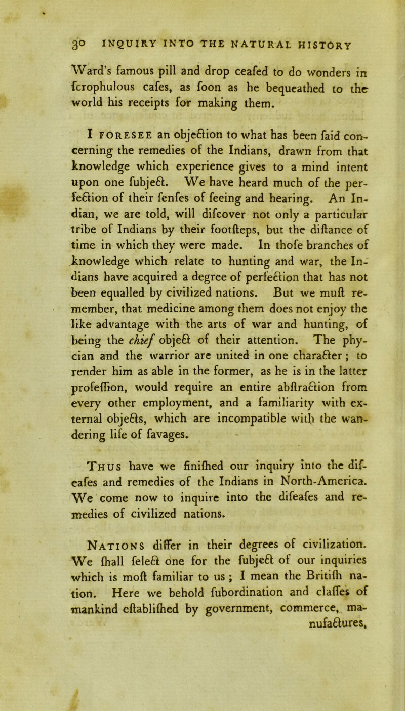 Ward's famous pill and drop ceafed to do wonders in fcrophulous cafes, as foon as he bequeathed to the world his receipts for making them. I foresee an objection to what has been faid con- cerning the remedies of the Indians, drawn from that knowledge which experience gives to a mind intent upon one fubjeCt. We have heard much of the per- fection of their fenfes of feeing and hearing. An In- dian, we are told, will difcover not only a particular tribe of Indians by their footfteps, but the diflance of time in which they were made. In thofe branches of knowledge which relate to hunting and war, the In- dians have acquired a degree of perfection that has not been equalled by civilized nations. But we muft re- member, that medicine among them does not enjoy the like advantage with the arts of war and hunting, of being the chief objeCt of their attention. The phy- cian and the warrior are united in one character; to render him as able in the former, as he is in the latter profeflion, would require an entire abflraCtion from every other employment, and a familiarity with ex- ternal objeCts, which are incompatible with the wan- dering life of favages. Thus have we finifhed our inquiry into the dif- eafes and remedies of the Indians in North-America. We come now to inquire into the difeafes and re- medies of civilized nations. Nations differ in their degrees of civilization. We (hall feleCt one for the fubjeCt of our inquiries which is moll familiar to us ; I mean the Britifh na- tion. Here we behold fubordination and clafTes of mankind eftablilhed by government, commerce, ma- nufactures,