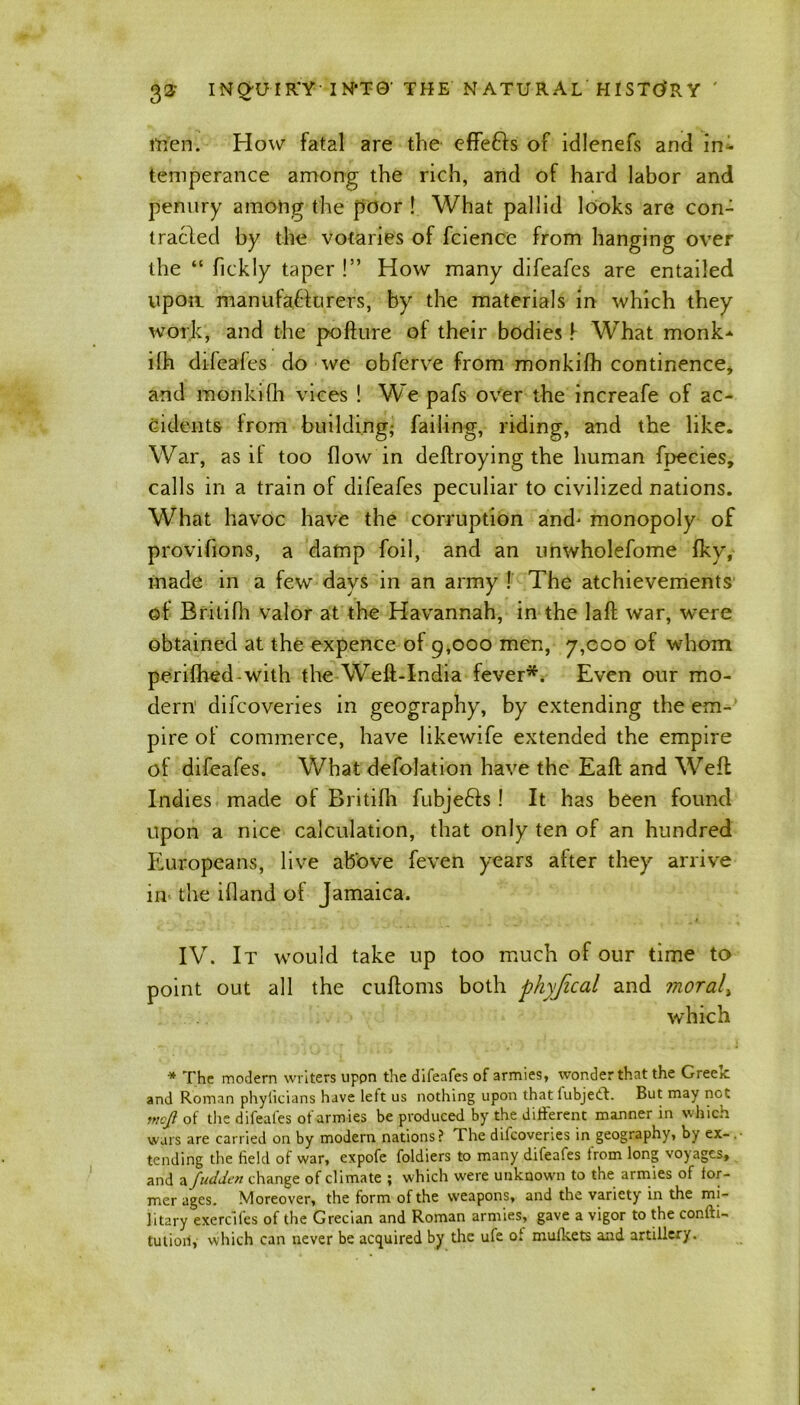 men. How fatal are the effefts of idlenefs and in- temperance among the rich, and of hard labor and penury among the poor ! What pallid looks are con- tracted by the votaries of fcience from hanging over the “ fickly taper !” How many difeafes are entailed upoa manufacturers, by the materials in which they work, and the pofture ol their bodies f What monk* ilh difeafes do we obferve from monkifh continence* and monkiOi vices ! We pafs over the increafe of ac- cidents from building; failing, riding, and the like. War, as il too flow in deffroying the human fpecies, calls in a train of difeafes peculiar to civilized nations. What havoc have the corruption and- monopoly of provifions, a damp foil, and an unwholefome fky, made in a few days in an army ! The atchievements of Britifh valor at the Havannah, in the laft war, were obtained at the expence of 9,000 men, 7,000 of whom perifhed-with the Weft-India fever*. Even our mo- dern' difcoveries in geography, by extending the em- pire of commerce, have likewife extended the empire of difeafes. What defolation have the Eaft and Weft Indies made of Britifh fubje&s! It has been found upon a nice calculation, that only ten of an hundred Europeans, live above feven years after they arrive in the ifland ot Jamaica. IV. It would take up too much of our time to point out all the cuftoms both phyfical and moral, which * The modern writers uppn the difeafes of armies, wonder that the Greek and Roman phylicians have left us nothing upon that lubjeth. But may net rnofi of the difeafes of arm ies be produced by the different manner in which wars are carried on by modem nations? The difcoveries in geography, by ex- . tending the field of war, expofe foldiers to many difeafes from long voyages, and a fudden change of climate ; which were unknown to the armies of for- mer ages. Moreover, the form of the weapons, and the variety in the mi- litary exercifes of the Grecian and Roman armies, gave a vigor to the conftt- tutiorf, which can never be acquired by the ufe of mufkets and artillery.