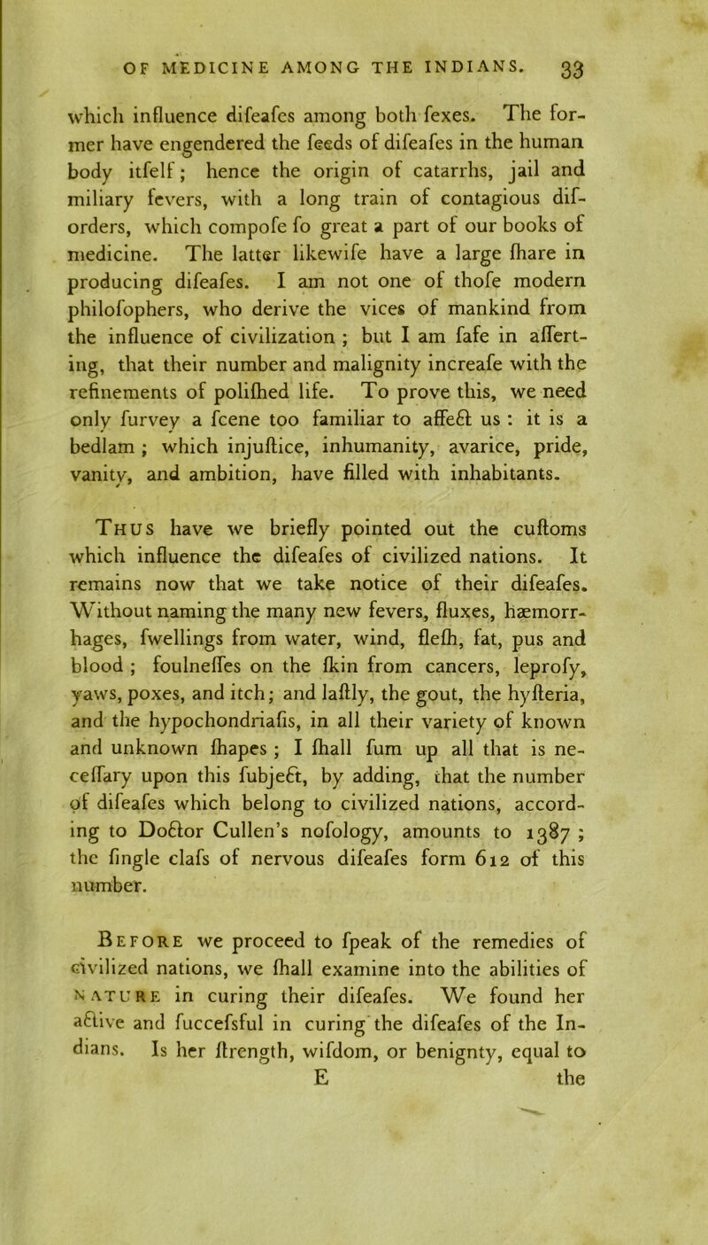 which influence difeafes among both fexes. The for- mer have engendered the feeds of difeafes in the human body itfelf; hence the origin of catarrhs, jail and miliary fevers, with a long train of contagious dis- orders, which compofe fo great a part of our books of medicine. The latter likewife have a large lhare in producing difeafes. I am not one of thofe modern philofophers, who derive the vices of mankind from the influence of civilization ; but I am fafe in alTert- ing, that their number and malignity increafe with the refinements of polilhed life. To prove this, we need only Survey a Scene too familiar to affeft us : it is a bedlam ; which injuftice, inhumanity, avarice, pride, vanity, and ambition, have filled with inhabitants. Thus have we briefly pointed out the cuftoms which influence the difeafes of civilized nations. It remains now that we take notice of their difeafes. Without naming the many new fevers, fluxes, haemorr- hages, Swellings from water, wind, fleSh, fat, pus and blood ; foulneffes on the fkin from cancers, leprofy, yaws, poxes, and itch; and laftly, the gout, the hylferia, and the hypochondriafis, in all their variety of known and unknown Shapes ; I Shall fum up all that is ne- eeflary upon this Subject, by adding, that the number of difeafes which belong to civilized nations, accord- ing to Doftor Cullen’s nofology, amounts to 1387 ; the Single clafs of nervous difeafes form 612 of this number. Before we proceed to fpeak of the remedies of civilized nations, we Shall examine into the abilities of nature in curing their difeafes. We found her afiive and fuccefsful in curing the difeafes of the In- dians. Is her Strength, wifdom, or benignty, equal to E the