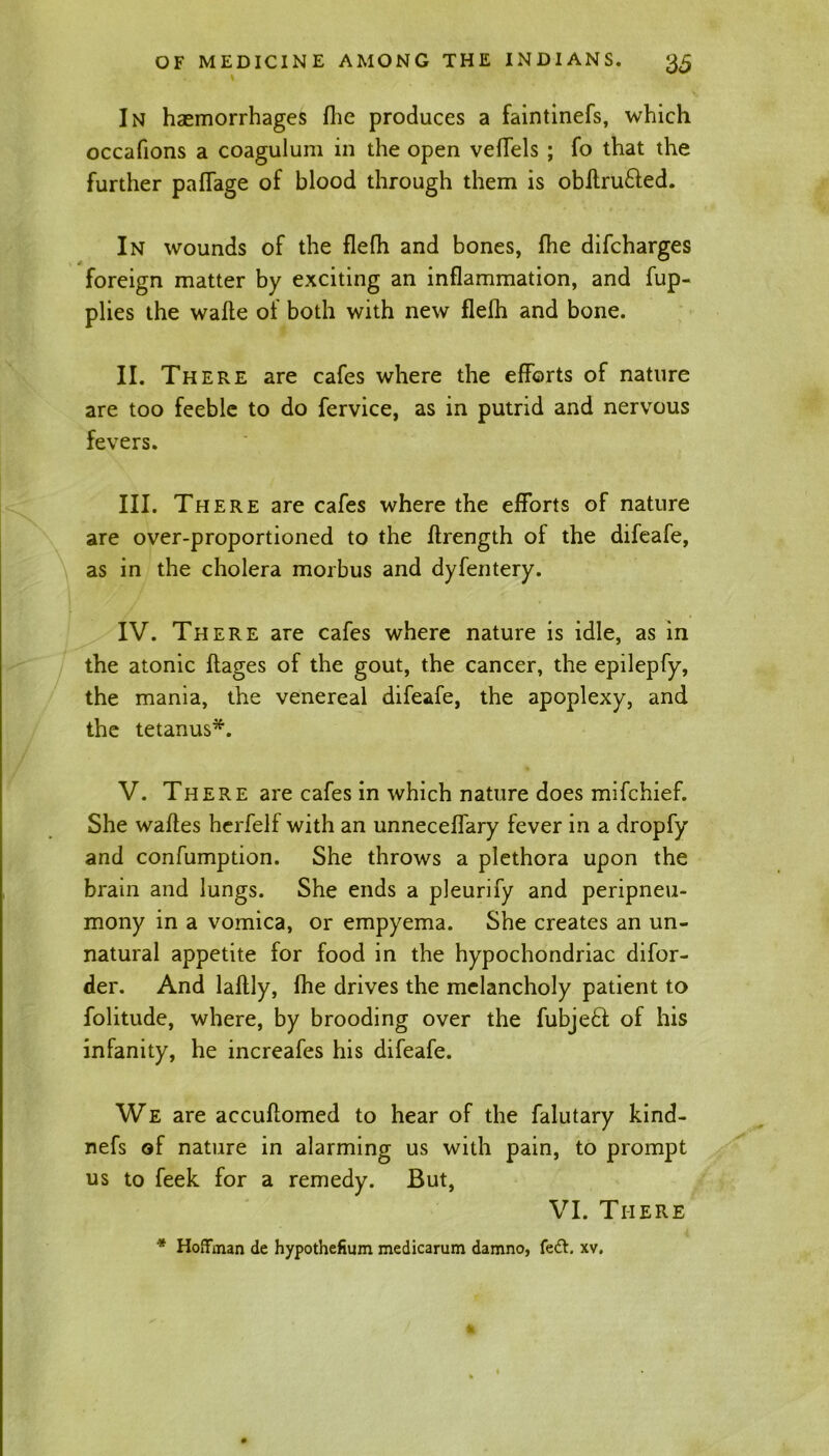 In haemorrhages flic produces a faintinefs, which occafions a coagulum in the open vefTels ; fo that the further paffage of blood through them is obftru&ed. In wounds of the flefh and bones, fhe difcharges foreign matter by exciting an inflammation, and fup- plies the wafte of both with new flefh and bone. II. There are cafes where the efforts of nature are too feeble to do fervice, as in putrid and nervous fevers. III. There are cafes where the efforts of nature are over-proportioned to the flrength of the difeafe, as in the cholera morbus and dyfentery. IV. There are cafes where nature is idle, as in the atonic flages of the gout, the cancer, the epilepfy, the mania, the venereal difeafe, the apoplexy, and the tetanus*. V. There are cafes in which nature does mifchief. She waftes herfelf with an unneceffary fever in a dropfy and confumption. She throws a plethora upon the brain and lungs. She ends a pleurify and peripneu- mony in a vomica, or empyema. She creates an un- natural appetite for food in the hypochondriac difor- der. And laflly, fhe drives the melancholy patient to folitude, where, by brooding over the fubje£t of his infanity, he increafes his difeafe. We are accuflomed to hear of the falutary kind- nefs of nature in alarming us with pain, to prompt us to feek for a remedy. But, VI. There