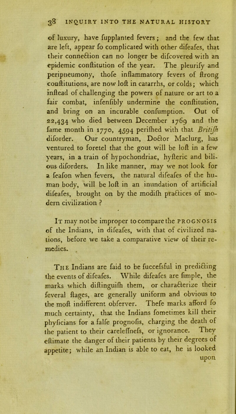 of luxury, have fupplanted fevers ; and the few that are left, appear fo complicated with other difeafcs, that their connexion can no longer be difcovered with an o epidemic conftitution of the year. The pleurify and peripneumony, thofe inflammatory fevers of ftrong conflitutions, are now loft in catarrhs, or colds; which inftead of challenging the powers of nature or art to a fair combat, infenfibly undermine the conftitution, and bring on an incurable confumption. Out of 22,434 who died between December 1769 and the fame month in 1770, 4594 perifhed with that Britijk diforder. Our countryman, Do&or Maclurg, has ventured to foretel that the gout will be loft in a few years, in a train of hypochondriac, hyfteric and bili- ous diforders. In like manner, may we not look for a feafon when fevers, the natural difeafes of the hu- man body, will be loft in an inundation of artificial difeafes, brought on by the modifh pra&ices of mo- dern civilization ? It may not be improper to compare the prognosis of the Indians, in difeafes, with that of civilized na- tions, before we take a comparative view of their re- medies. The Indians are faid to be fuccefsful in predifihng the events of difeafes. While difeafes are fimple, the marks which diftinguifh them, or characterize their feveral ftages, are generally uniform and obvious to the moft indifferent obferver. Thefe marks afford fo much certainty, that the Indians fometimes kill their phyficians for a falfe prognofis, charging the death of the patient to their careleffnefs, or ignorance. They eftimate the danger of their patients by their degrees of appetite; while an Indian is able to eat, he is looked upon