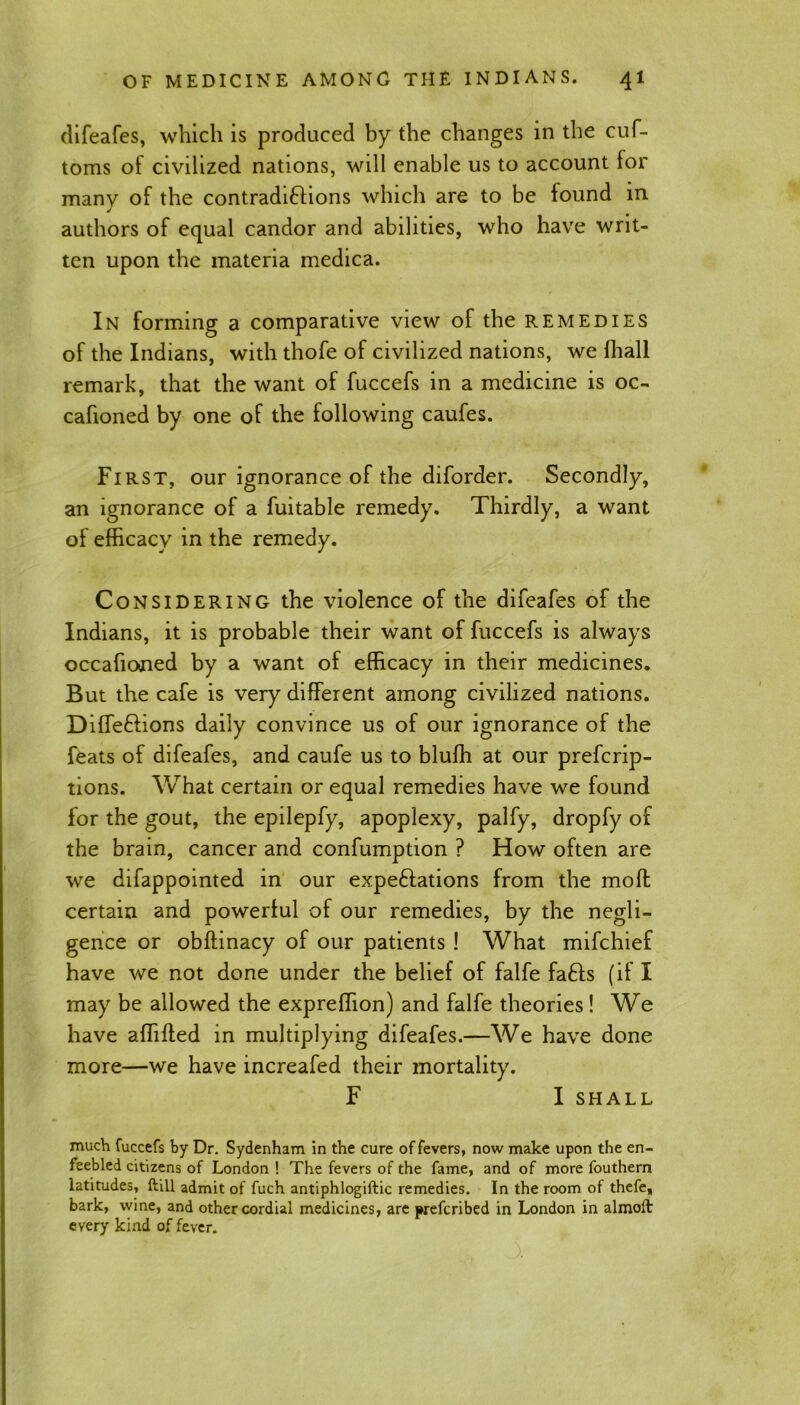 difeafes, which is produced by the changes in the cuf- toms of civilized nations, will enable us to account for many of the contradictions which are to be found in authors of equal candor and abilities, who have writ- ten upon the materia medica. In forming a comparative view of the remedies of the Indians, with thofe of civilized nations, we fhall remark, that the want of fuccefs in a medicine is oc- cafioned by one of the following caufes. First, our ignorance of the diforder. Secondly, an ignorance of a fuitable remedy. Thirdly, a want of efficacy in the remedy. Considering the violence of the difeafes of the Indians, it is probable their want of fuccefs is always occafioned by a want of efficacy in their medicines. But the cafe is very different among civilized nations. Dilfedions daily convince us of our ignorance of the feats of difeafes, and caufe us to blufh at our prefcrip- tions. What certain or equal remedies have we found for the gout, the epilepfy, apoplexy, palfy, dropfy of the brain, cancer and confumption ? How often are we difappointed in our expeditions from the mofl certain and powerful of our remedies, by the negli- gence or obflinacy of our patients ! What mifchief have we not done under the belief of falfe fads (if I may be allowed the expreflion) and falfe theories! We have affifted in multiplying difeafes.—We have done more—we have increafed their mortality. F I SHALL much fuccefs by Dr. Sydenham in the cure of fevers, now make upon the en- feebled citizens of London ! The fevers of the fame, and of more fouthern latitudes, ftill admit of fuch antiphlogiftic remedies. In the room ot thefe, bark, wine, and other cordial medicines, are prefcribed in London in almoft every kind of fever.