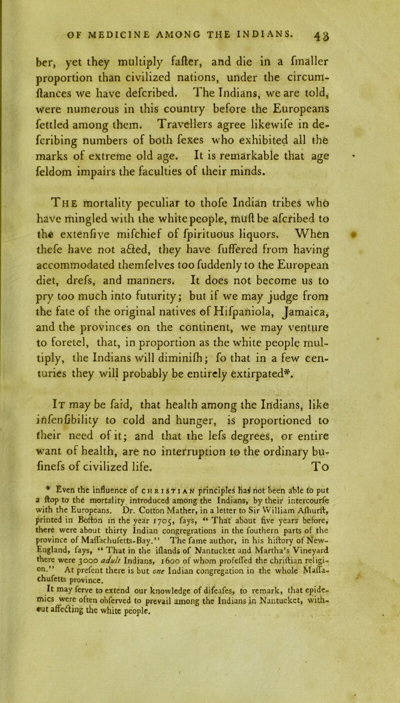 ber, yet they multiply falter, and die in a fmaller proportion than civilized nations, under the circum- Itances we have defcribed. The Indians, we are told, were numerous in this country before the Europeans fettled among them. Travellers agree likewife in de- fcribing numbers of both fexes who exhibited all the marks of extreme old age. It is remarkable that age feldom impairs the faculties of their minds. The mortality peculiar to thofe Indian tribes who have mingled with the white people, mull be afcfibed to the extenfiye mifchief of fpirituous liquors. When thefe have not a£ted, they have fuffered from having accommodated themfelves too fuddenly to the European diet, drefs, and manners. It does not become us to pry too much into futurity; but if we may judge from the fate of the original natives of Hifpaniola, Jamaica, and the provinces on the continent, we may venture to foretel, that, in proportion as the white people mul- tiply, the Indians will diminifh; fo that in a few cen- turies they will probably be entirely extirpated*. It may be faid, that health among the Indians, like infen Ability to cold and hunger, is proportioned to their need of it; and that the lefs degrees, or entire want of health, are no interruption to the ordinary bu- finefs of civilized life. To * Even the influence of Christian principles has not been able to put a ftop to the mortality introduced among the Indians, by their intercourfe with the Europeans. Dr. Cotton Mather, in a letter to Sir William Afhurft, printed in Bolton in the year 1705, fays, “ That about five years before, there were about thirty Indian congregations in the fouthern parts of the province of Maffachufetts-Bay.” The fame author, in his hiftory of New- England, fays, “ That in the iflands of Nantucket and Martha’s Vineyard there were 3000 adult Indians, 1600 of whom profelfed the chriftian religi- on.” At prefent there is but one Indian congregation in the whole Maflh- chufetts province. It may ferve to extend our knowledge of difeafes, to remark, that epide- mics were often obferved to prevail among the Indians in Nantucket, with- out affe&ing the white people.