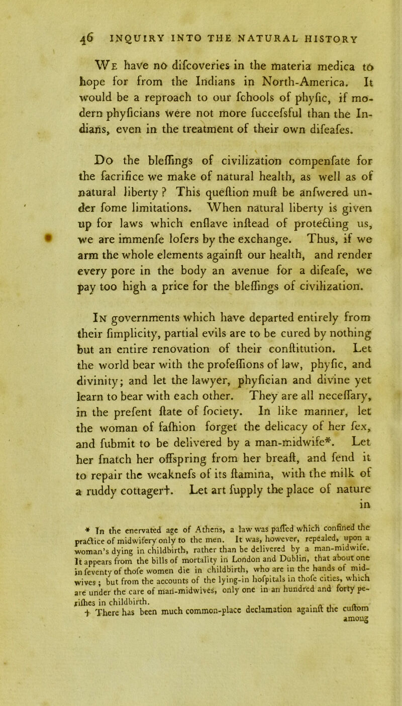 We have no difcoveries in the materia medica to hope for from the Indians in North-America. It would be a reproach to our fchools of phyfic, if mo- dern phyficians were not more fuccefsful than the In- dians, even in the treatment of their own difeafes. Do the bleflings of civilization compenfate for the facrifice we make of natural health, as well as of natural liberty ? This queflion mult be anfwered un- der fome limitations. When natural liberty is given up for laws which enflave inftead of protecting us, we are immenfe lofers by the exchange. Thus, if we arm the whole elements againll our health, and render every pore in the body an avenue for a difeafe, we pay too high a price for the bleflings of civilization. In governments which have departed entirely from their fimplicity, partial evils are to be cured by nothing but an entire renovation of their conftitution. Let the world bear with the profeffions of law, phyfic, and divinity; and let the lawyer, phyfician and divine yet learn to bear with each other. They are all neceffary, in the prefent ftate of fociety. In like manner, let the woman of fafhion forget the delicacy of her fex, and fubmit to be delivered by a man-midwife*. Let her fnatch her offspring from her breaft, and fend it to repair the weaknefs ol its ftamina, with the milk of a ruddy cottagerf. Let art fupply the place of nature in * Tn the enervated age of Athens, a law was parted which confined the pra&ice of midwifery only to the men. It was, however, repealed, upon a woman’s dying in childbirth, rather than be delivered by a man-midwife. It appears from the bills of mortality in London and Dublin, that about one in feventy of thofe women die in childbirth, who are in the hands of mid- wives ; but from the accounts of the lying-in hofpitals in thofe cities, which are under the care of man-midwives, only one in an hundred and forty pe- xiflies in childbirth. . . „ , a i There has been much common-place declamation againft the cultom among