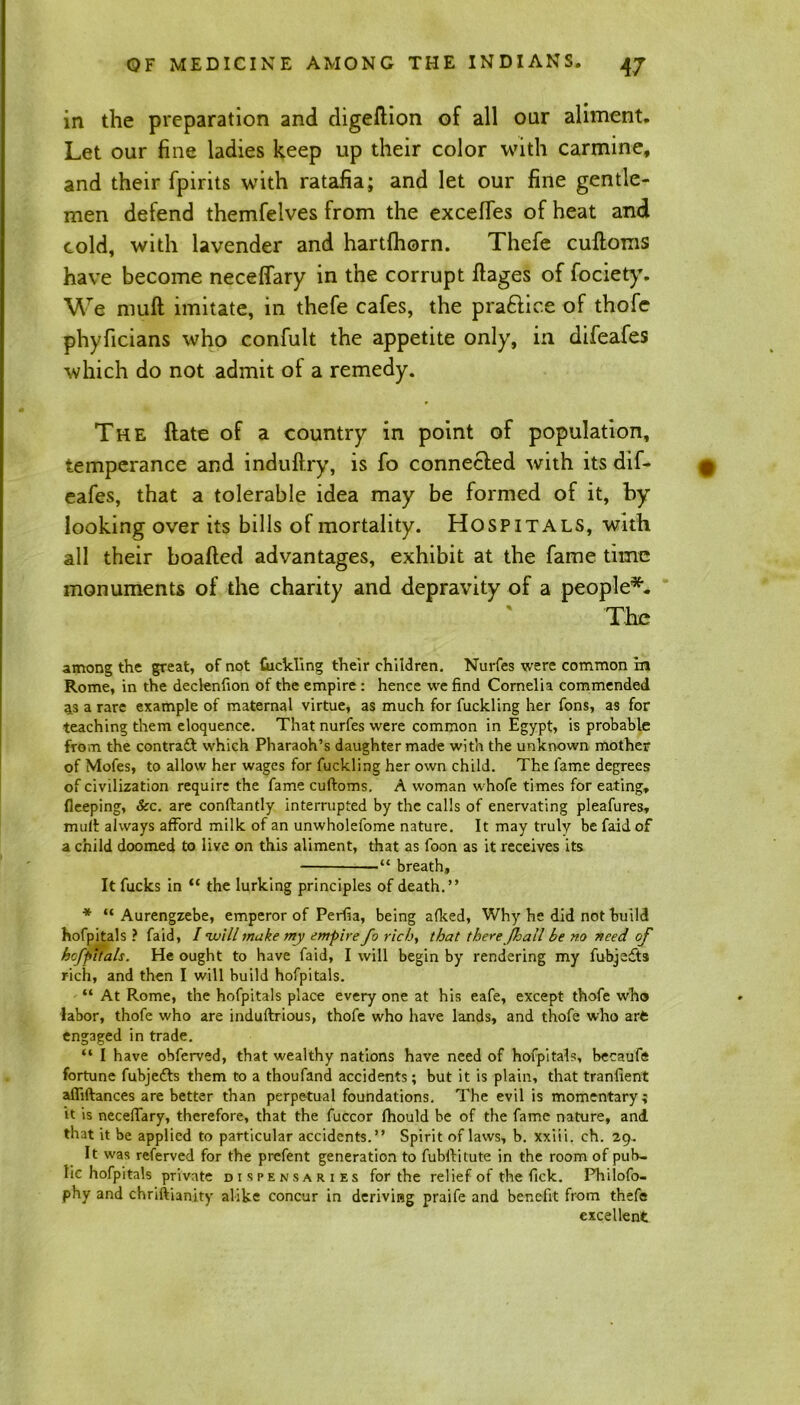 in the preparation and digeftion of all our aliment. Let our fine ladies keep up their color with carmine, and their fpirits with ratafia; and let our fine gentle- men defend themfelves from the excefies of heat and cold, with lavender and hartlhorn. Thefe cuftoms have become neceffary in the corrupt ftages of fociety. We muft imitate, in thefe cafes, the pra&ice of thofc phyficians who confult the appetite only, in difeafes which do not admit of a remedy. The ftate of a country in point of population, temperance and induftry, is fo connected with its dif- eafes, that a tolerable idea may be formed of it, by looking over its bills of mortality. Hospitals, with all their boafted advantages, exhibit at the fame time monuments of the charity and depravity of a people*. The among the great, of not tickling their children. Nurfes were common in Rome, in the declenfion of the empire : hence we find Cornelia commended as a rare example of maternal virtue, as much for fuckling her Tons, as for teaching them eloquence. That nurfes were common in Egypt, is probable from the contraft which Pharaoh’s daughter made with the unknown mother of Mofes, to allow her wages for fuckling her own child. The lame degrees of civilization require the fame cuftoms. A woman whofe times for eating, fleeping. See. are conftantly interrupted by the calls of enervating pleafures, muft always afford milk of an unwholefome nature. It may truly be faid of a child doomed to live on this aliment, that as foon as it receives its — “ breath. It fucks in “ the lurking principles of death.” * “ Aurengzebe, emperor of Perfia, being afked, Why he did not build hofpitals ? faid, / will make my empire fo rich, that there Jfhall be no need of hofpitals. He ought to have faid, I will begin by rendering my fubjedts rich, and then I will build hofpitals. “ At Rome, the hofpitals place every one at his eafe, except thofe who labor, thofe who are induftrious, thofe who have lands, and thofe who art engaged in trade. “ I have obferved, that wealthy nations have need of hofpitals, becaufe fortune fubjedfs them to a thoufand accidents; but it is plain, that tranfient afliftances are better than perpetual foundations. The evil is momentary; it is neceffary, therefore, that the fuccor fhould be of the fame nature, and that it be applied to particular accidents.” Spirit of laws, b. xxiii. ch. 29. It was referved for the prefent generation to fubftitute in the room of pub- lic hofpitals private dispensaries for the relief of the fick. Philofo- phy and chriftianity alike concur in deriving praife and benefit from thefe excellent